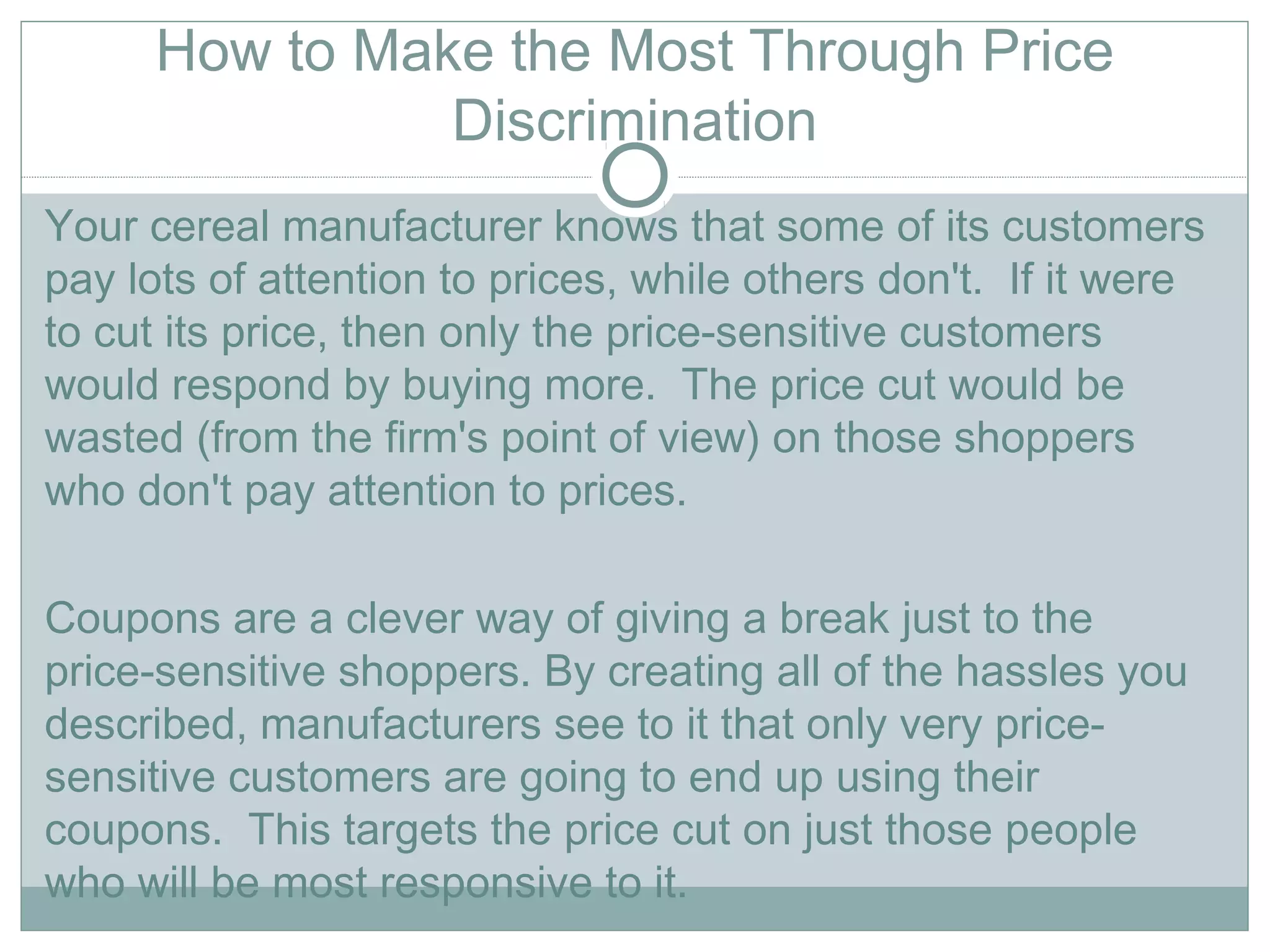 How to Make the Most Through Price
Discrimination
Your cereal manufacturer knows that some of its customers
pay lots of attention to prices, while others don't.  If it were
to cut its price, then only the price-sensitive customers
would respond by buying more.  The price cut would be
wasted (from the firm's point of view) on those shoppers
who don't pay attention to prices.   
Coupons are a clever way of giving a break just to the
price-sensitive shoppers. By creating all of the hassles you
described, manufacturers see to it that only very price-
sensitive customers are going to end up using their
coupons.  This targets the price cut on just those people
who will be most responsive to it.  
 
