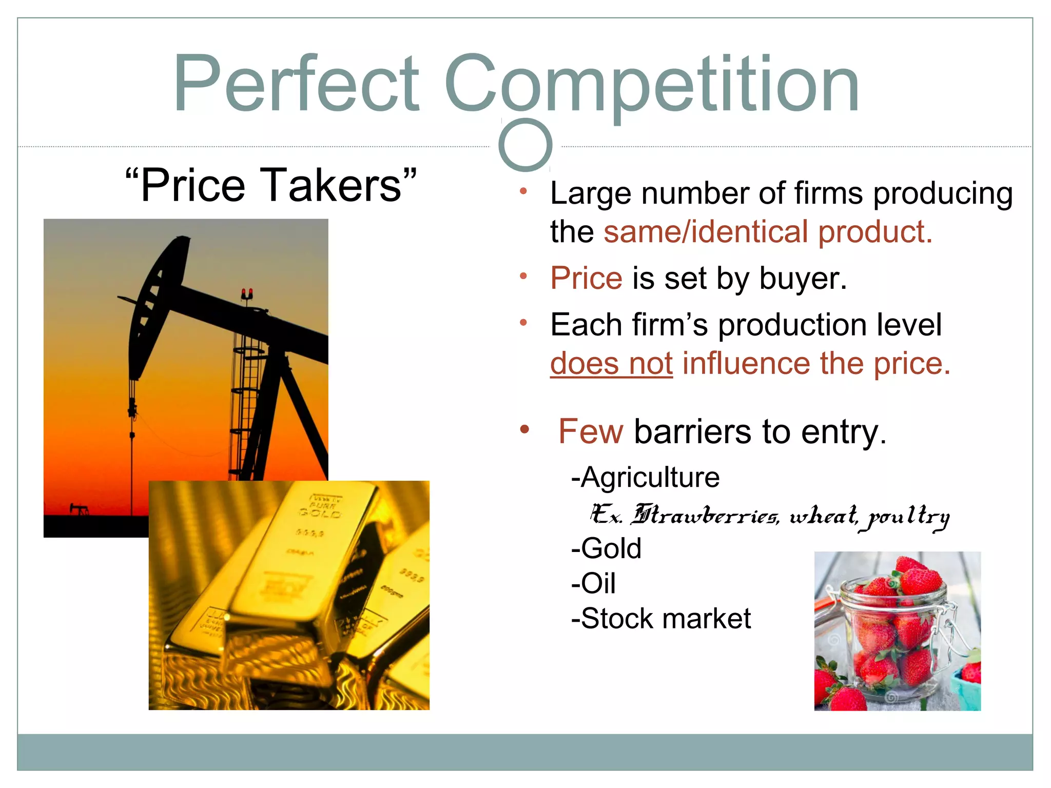 Perfect Competition
• Large number of firms producing
the same/identical product.
• Price is set by buyer.
• Each firm’s production level
does not influence the price.
“Price Takers”
-Agriculture
Ex. Strawberries, wheat, poultry
-Gold
-Oil
-Stock market
• Few barriers to entry.
 