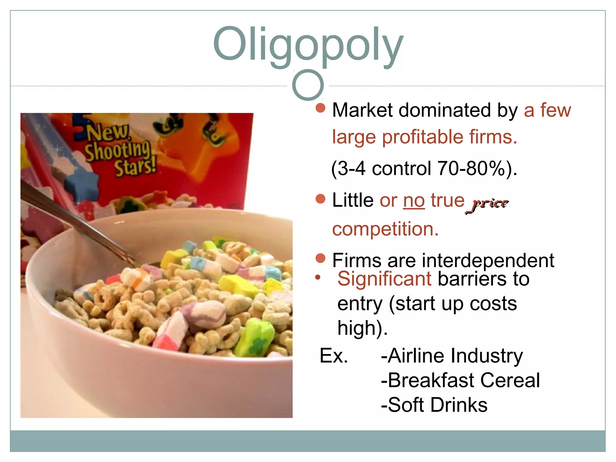 Oligopoly
Market dominated by a few
large profitable firms.
(3-4 control 70-80%).
Little or no true priceprice
competition.
Firms are interdependent
Ex. -Airline Industry
-Breakfast Cereal
-Soft Drinks
• Significant barriers to
entry (start up costs
high).
 