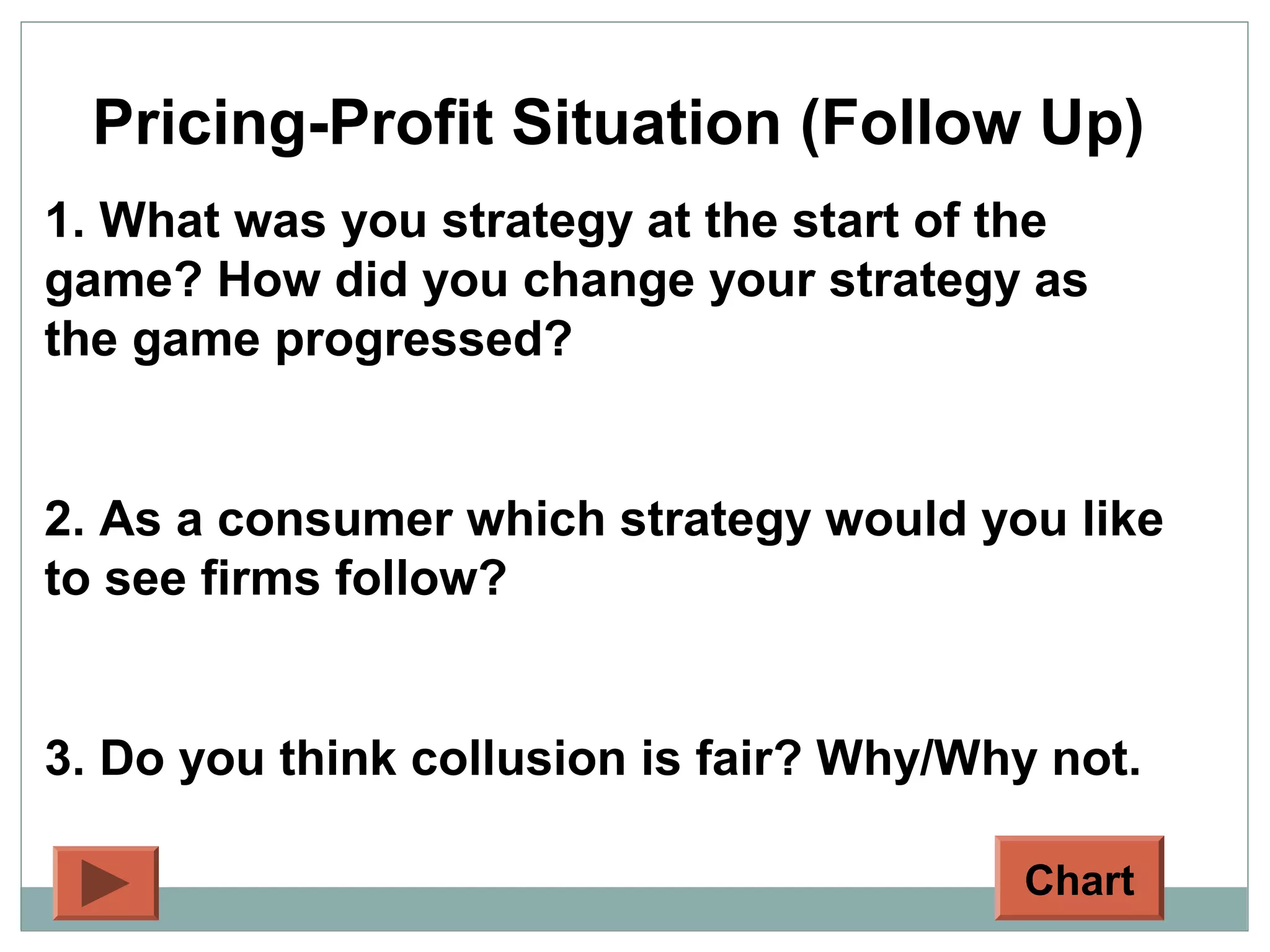 Pricing-Profit Situation (Follow Up)
1. What was you strategy at the start of the
game? How did you change your strategy as
the game progressed?
2. As a consumer which strategy would you like
to see firms follow?
3. Do you think collusion is fair? Why/Why not.
Chart
 
