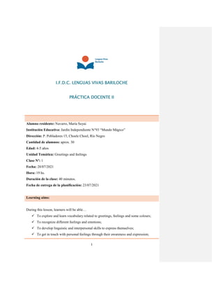 1
I.F.D.C. LENGUAS VIVAS BARILOCHE
PRÁCTICA DOCENTE II
Alumno residente: Navarro, María Suyai
Institución Educativa: Jardín Independiente N°93 “Mundo Mágico”
Dirección: P. Pobladores 15, Choele Choel, Río Negro
Cantidad de alumnos: aprox. 30
Edad: 4-5 años
Unidad Temática: Greetings and feelings
Clase Nº: 1
Fecha: 28/07/2021
Hora: 19 hs.
Duración de la clase: 40 minutos.
Fecha de entrega de la planificación: 23/07/2021
Learning aims:
During this lesson, learners will be able…
 To explore and learn vocabulary related to greetings, feelings and some colours;
 To recognize different feelings and emotions;
 To develop linguistic and interpersonal skills to express themselves;
 To get in touch with personal feelings through their awareness and expression;
 