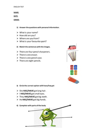 ENGLISH TEST
NAME:
DATE:
GRADE:
1) Answer the questions with personal information.
 What is your name?
 How old are you?
 Where are you from?
 What is your favouritesport?
2) Match the sentences with the images.
 There are four pencil sharpeners.
 There is one eraser.
 There is one pencil-case.
 There are eight pencils.
3) Circle the correct option with have/has got
 She HAS/HAVE gotlong hair.
 I HAS/HAVE gotsmall eyes.
 They HAS/HAVE gotbig teeth.
 He HAS/HAVE got big hands.
4) Complete with parts of the body
 