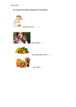 ENGLISH TEST
5) Decide which habit is H (healthy) or U (unhealthy)
BRUSH MY TEETH --------
DIRTY HANDS ------
VEGETABLES AND FRUITS -----
FAST FOOD -----
 