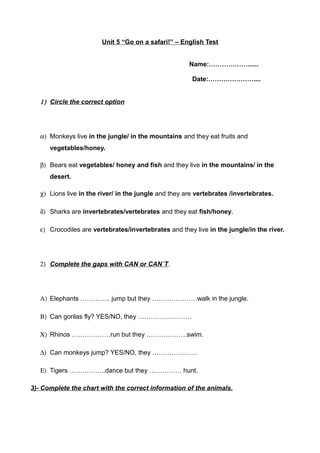 Unit 5 “Go on a safari!” – English Test
Name:………………......
Date:…………………....
1) Circle the correct option
α) Monkeys live in the jungle/ in the mountains and they eat fruits and
vegetables/honey.
β) Bears eat vegetables/ honey and fish and they live in the mountains/ in the
desert.
χ) Lions live in the river/ in the jungle and they are vertebrates /invertebrates.
δ) Sharks are invertebrates/vertebrates and they eat fish/honey.
ε) Crocodiles are vertebrates/invertebrates and they live in the jungle/in the river.
2) Complete the gaps with CAN or CAN´T.
Α) Elephants ………….. jump but they …………………walk in the jungle.
Β) Can gorilas fly? YES/NO, they …………………….
Χ) Rhinos ………………run but they ……………….swim.
∆) Can monkeys jump? YES/NO, they …………………
Ε) Tigers ……………..dance but they …………… hunt.
3)- Complete the chart with the correct information of the animals.
 