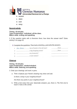 b. ancient:
c. clean:
d. cool:
e. noisy:
Second activity
Timing: 10 minutes.
Type of interaction: individual, all the class.
Makro skills: writing and speaking.
2. If the question starts with is there/are there, how does the answer start? Solve
activity 5 on page 43.
Close-up
Timing: 10 minutes.
Type of interaction: student-student.
Makro skills: listening and speaking.
3. Grab your drawings and work in pairs.
a. Think of places your friend’s drawing may show and ask:
Is there a shop in your neighbourhood?
Are there any parks in your neighbourhood?
b. Write a tick every time your classmate answers yes, there is. The first one to
reach 3 ticks is the winner.
 