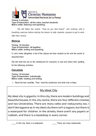 Timing: 5 minutes.
Type of interaction: all the class, teacher-students.
Makro skills: listening and speaking.
We will follow the routine ‘’How do you feel today?’’ and continue with a
breathing exercise before starting the lesson to help students prepare to get to work
after their recess.
Warm-up
Timing: 10 minutes.
Type of interaction: all together.
Makro skills: writing and speaking.
0. Let’s make altogether a list of the places we have studied so far and the words to
describe them.
We will write this list on the whiteboard for everyone to see and check their spelling
for the following activities.
First activity
Timing: 10 minutes.
Type of interaction: individually.
Makro skills: reading and writing.
1. Read the text carefully. Then, read the sentences and write true or false.
My Ideal City
My ideal city is gigantic. In this city, there are modern buildings and
beautiful houses. In the city centre, there are four different cinemas
and two Universities. There are many cafes and restaurants, too. I
don’t like lagoons so in my ideal city there isn’t a lagoon, but there is
a waterpark for children. In the streets, there aren’t any papers or
rubbish, and there is a bookshop in every corner.
____ In this city, there is a waterpark ____ There are many restaurants.
 