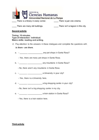____ There is a library in every corner. ____ There is just one cinema.
____ There are many old buildings. ____ There isn’t a lagoon in this city.
Second activity
Timing: 10 minutes.
Type of interaction: individual.
Makro skills: reading and writing.
2. Pay attention to the answers in these dialogues and complete the questions with
is there - are there.
a. - _______ _____________ any pet shops in Santa Rosa?
- Yes, there are many pet shops in Santa Rosa.
b. - _______ _____________ any mountains in Santa Rosa?
- No, there aren’t any mountains in Santa Rosa.
c. - _______ _____________ a University in your city?
- Yes, there is a University here.
d. - _______ _____________ a big shopping centre in your city?
- No, there isn’t a big shopping centre in my city.
e. - _______ _____________ a train station in Santa Rosa?
- Yes, there is a train station here.
Third activity
 