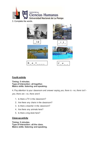 3. Complete the words.
Fourth activity
Timing: 5 minutes.
Type of interaction: all together.
Makro skills: listening and speaking.
4. Pay attention to your classroom and answer saying yes, there is - no, there isn’t -
yes, there are - no, there aren’t.
1. Is there a TV in the classroom?
2. Are there any chairs in the classroom?
3. Is there a teacher in the classroom?
4. Are there any animals here?
5. Is there a big desk here?
Close-up activity
Timing: 5 minutes.
Type of interaction: all the class.
Makro skills: listening and speaking.
 