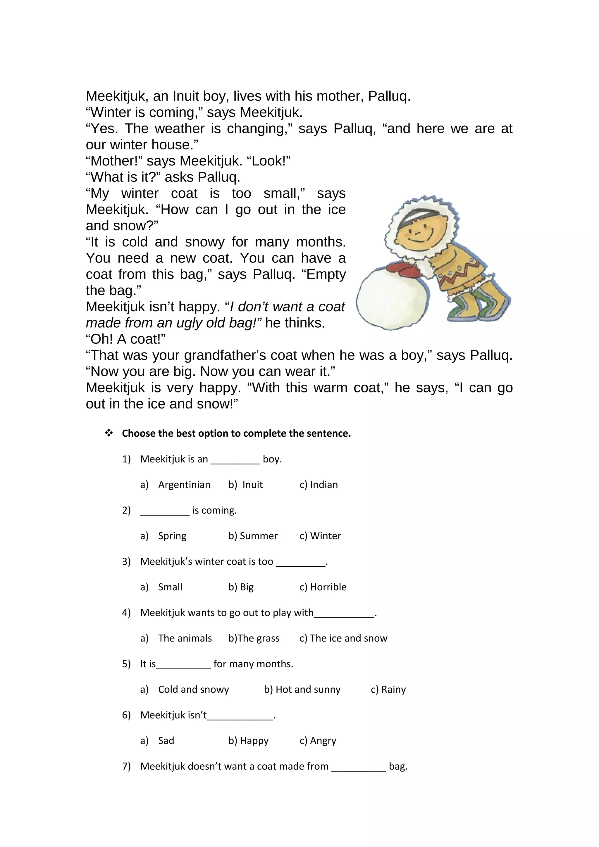 Meekitjuk, an Inuit boy, lives with his mother, Palluq.
“Winter is coming,” says Meekitjuk.
“Yes. The weather is changing,” says Palluq, “and here we are at
our winter house.”
“Mother!” says Meekitjuk. “Look!”
“What is it?” asks Palluq.
“My winter coat is too small,” says
Meekitjuk. “How can I go out in the ice
and snow?”
“It is cold and snowy for many months.
You need a new coat. You can have a
coat from this bag,” says Palluq. “Empty
the bag.”
Meekitjuk isn’t happy. “I don’t want a coat
made from an ugly old bag!” he thinks.
“Oh! A coat!”
“That was your grandfather’s coat when he was a boy,” says Palluq.
“Now you are big. Now you can wear it.”
Meekitjuk is very happy. “With this warm coat,” he says, “I can go
out in the ice and snow!”
 Choose the best option to complete the sentence.
1) Meekitjuk is an _________ boy.
a) Argentinian b) Inuit c) Indian
2) _________ is coming.
a) Spring b) Summer c) Winter
3) Meekitjuk’s winter coat is too _________.
a) Small b) Big c) Horrible
4) Meekitjuk wants to go out to play with___________.
a) The animals b)The grass c) The ice and snow
5) It is__________ for many months.
a) Cold and snowy b) Hot and sunny c) Rainy
6) Meekitjuk isn’t____________.
a) Sad b) Happy c) Angry
7) Meekitjuk doesn’t want a coat made from __________ bag.
 