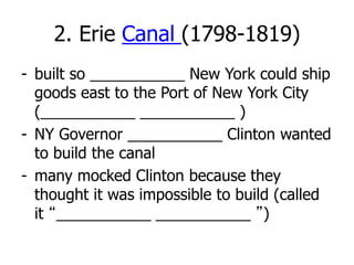 2. Erie Canal (1798-1819)
- built so ___________ New York could ship
goods east to the Port of New York City
(___________ ___________ )
- NY Governor ___________ Clinton wanted
to build the canal
- many mocked Clinton because they
thought it was impossible to build (called
it “___________ ___________ ”)
 