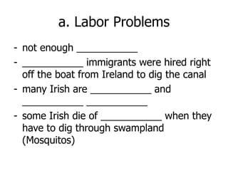 a. Labor Problems
- not enough ___________
- ___________ immigrants were hired right
off the boat from Ireland to dig the canal
- many Irish are ___________ and
___________ ___________
- some Irish die of ___________ when they
have to dig through swampland
(Mosquitos)
 