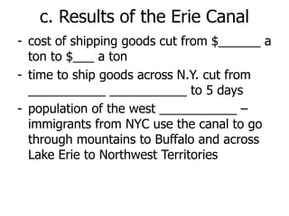 c. Results of the Erie Canal
- cost of shipping goods cut from $______ a
ton to $___ a ton
- time to ship goods across N.Y. cut from
___________ ___________ to 5 days
- population of the west ___________ –
immigrants from NYC use the canal to go
through mountains to Buffalo and across
Lake Erie to Northwest Territories
 