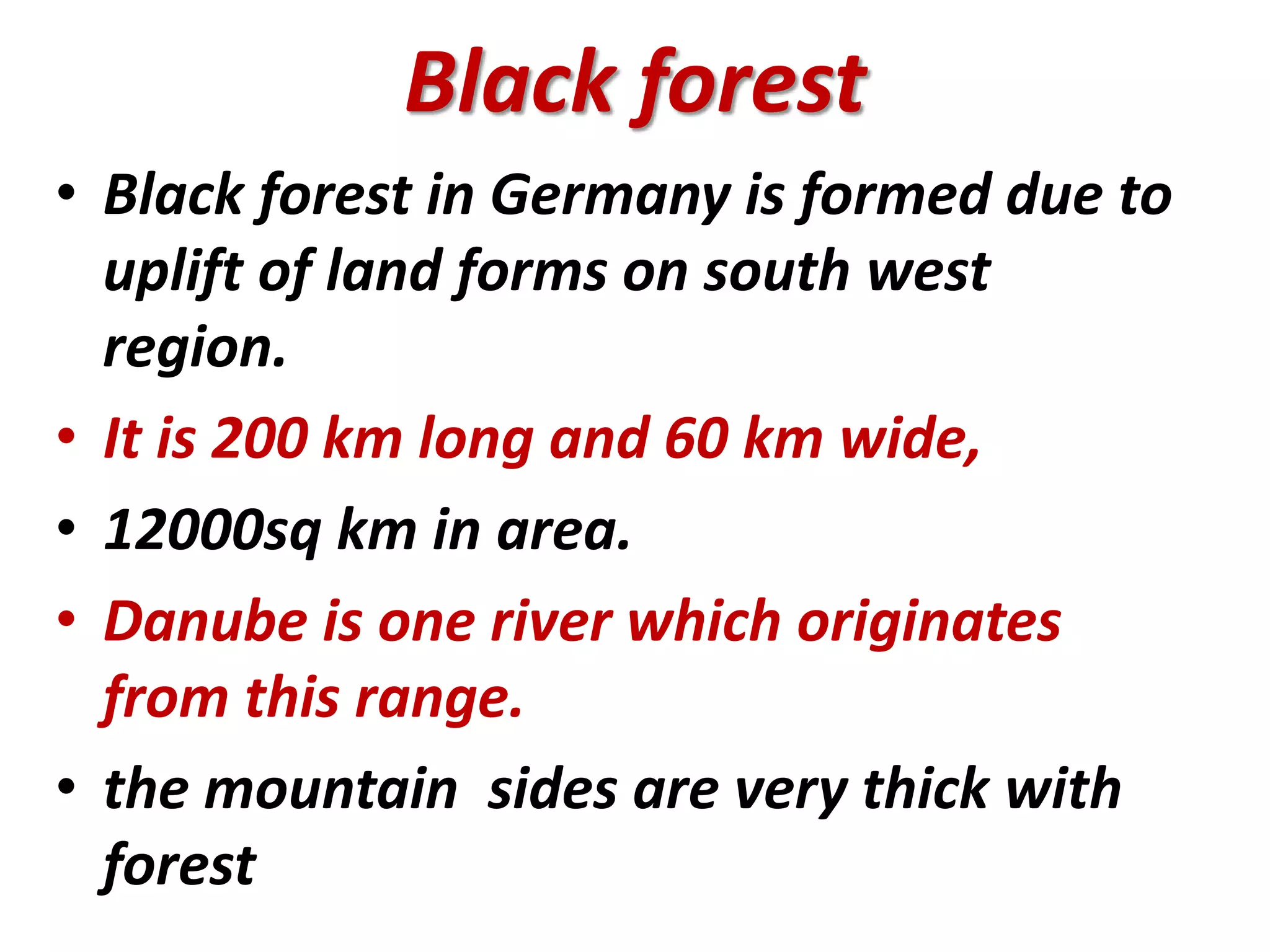 Black forest 
• Black forest in Germany is formed due to 
uplift of land forms on south west 
region. 
• It is 200 km long and 60 km wide, 
• 12000sq km in area. 
• Danube is one river which originates 
from this range. 
• the mountain sides are very thick with 
forest 
 