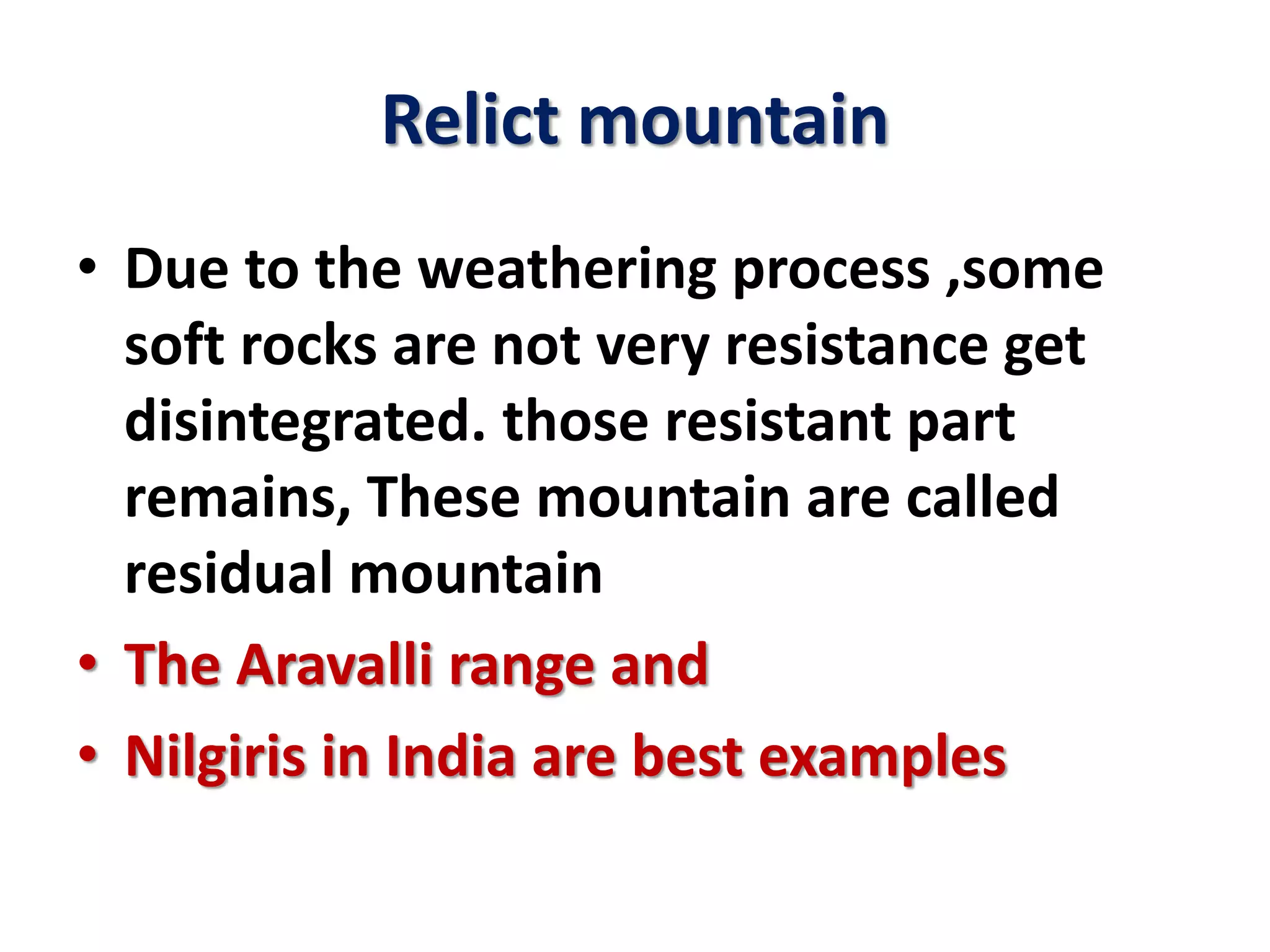 Relict mountain 
• Due to the weathering process ,some 
soft rocks are not very resistance get 
disintegrated. those resistant part 
remains, These mountain are called 
residual mountain 
• The Aravalli range and 
• Nilgiris in India are best examples 
 