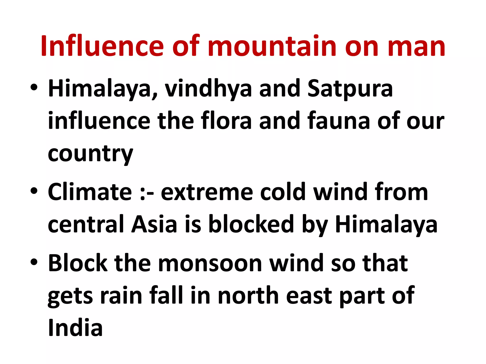 Influence of mountain on man 
• Himalaya, vindhya and Satpura 
influence the flora and fauna of our 
country 
• Climate :- extreme cold wind from 
central Asia is blocked by Himalaya 
• Block the monsoon wind so that 
gets rain fall in north east part of 
India 
 