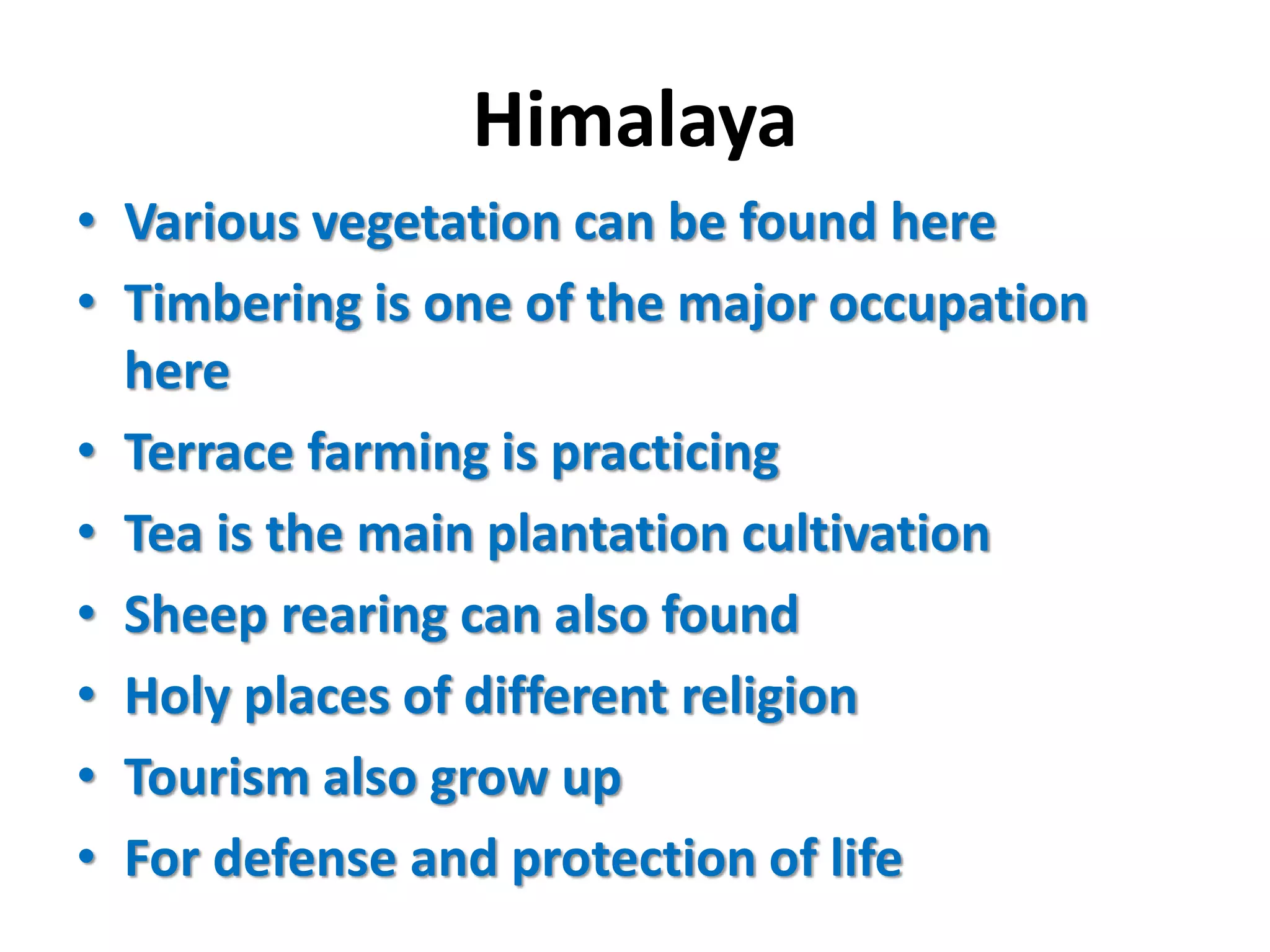 Himalaya 
• Various vegetation can be found here 
• Timbering is one of the major occupation 
here 
• Terrace farming is practicing 
• Tea is the main plantation cultivation 
• Sheep rearing can also found 
• Holy places of different religion 
• Tourism also grow up 
• For defense and protection of life 
 