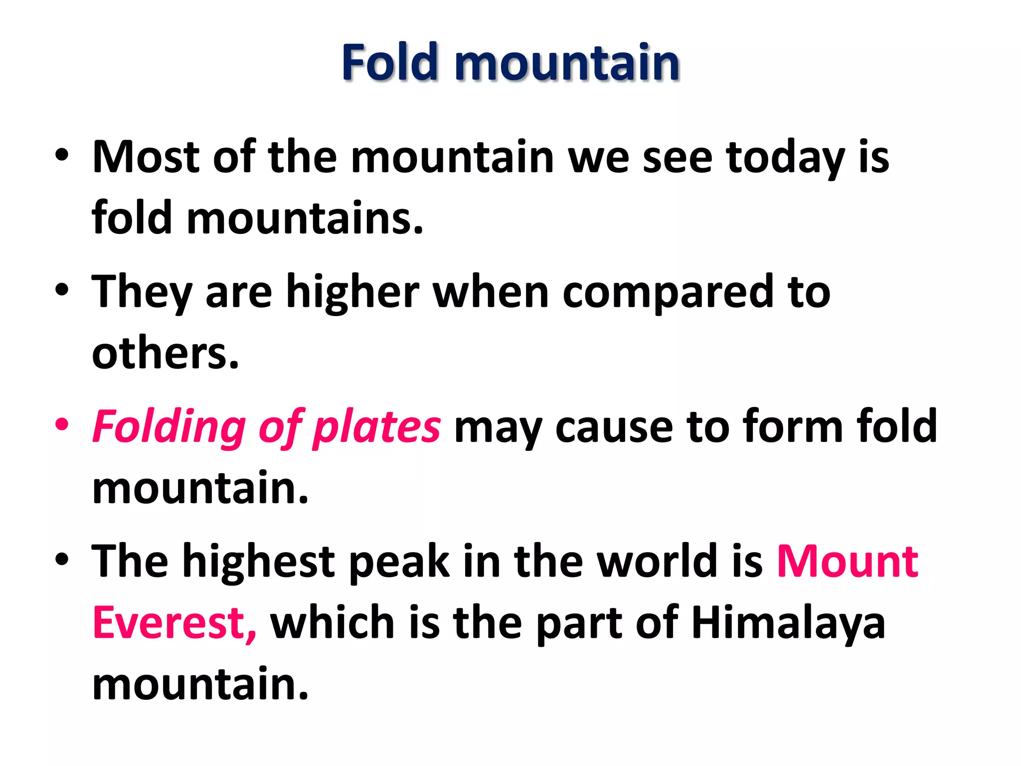 Fold mountain 
• Most of the mountain we see today is 
fold mountains. 
• They are higher when compared to 
others. 
• Folding of plates may cause to form fold 
mountain. 
• The highest peak in the world is Mount 
Everest, which is the part of Himalaya 
mountain. 
 