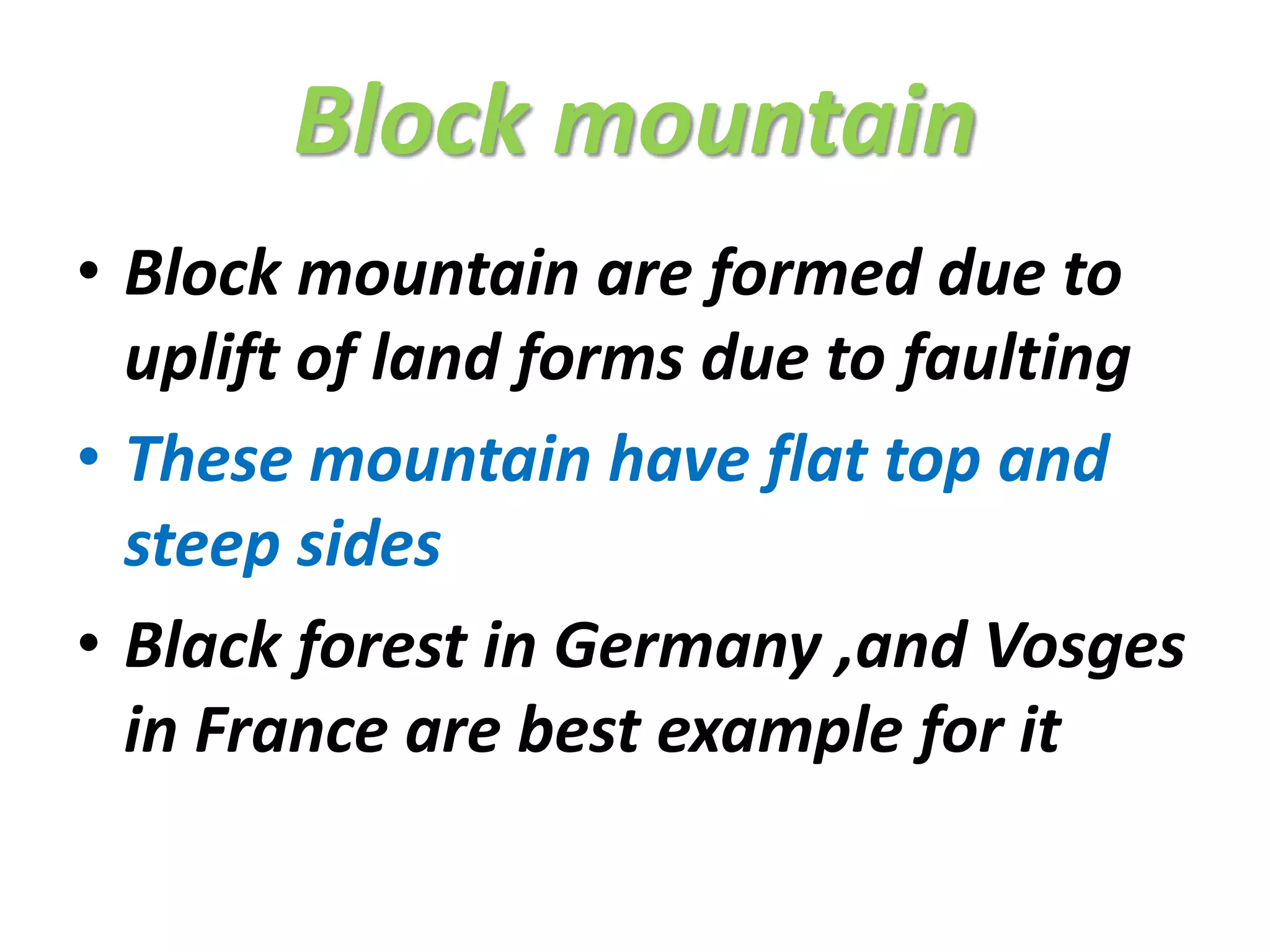 Block mountain 
• Block mountain are formed due to 
uplift of land forms due to faulting 
• These mountain have flat top and 
steep sides 
• Black forest in Germany ,and Vosges 
in France are best example for it 
 