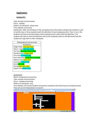 Application
    Activity N°1:

Type: pseudo-communicative
Focus: reading.
Pattern of interaction: whole class
Time allotted: 10 minutes
Explanation: After the elicitation of the vocabulary items the teacher will give the students a card
(1 card for two or three students) with the definition of each vocabulary item. Then, in turn, the
students will have to tell the teacher what vocabulary item match with the definition. The
students will have to stick the definition next to the vocabulary item on the BB and will ask the
students to copy them in their notebooks.

     Talking about train journeys
               Vocabulary
Single ticket one-way ticket
Return tickettwo-way ticket
The fare: the price of the ticket
Standard class cheap ticket
First-class a cheap ticket
Seat reservationa seat that is booked
Express train a fast train
Local traina slow train
Directnon-stop
Changetake two trains
Depart fromleaves from


Activity N°2:
Name: Vocabulary train journey.
Type: pseudo-communicative
Focus: reading and writing
Pattern of interaction: solo.
Time allotted: 10 minutes Student will practise vocabulary that they have just already learned.
They will use the Hotpotatoes Crossword.
 