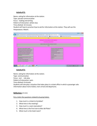 Activity N°2:

Name: asking for information at the station.
Type: pseudo-communicative
Focus: reading and writing
Pattern of interaction: whole class
Time allotted: 10 minutes
Student will have to practise how to ask for information at the station. They will use the
Hotpotatoes J Match.




    Activity N°2:

Name: asking for information at the station.
Type: communicative
Focus: oral - role play
Pattern of interaction: pairs
Time allotted: 8 minutes
Students will role play a situation that takes place in a ticket office in which a passenger asks
information about trains tickets, train arrival and departures.


Reflection: (5 min)

Put a tickin the questions related to buying tickets.

    1.   How much is a ticket to Cordoba?
    2.   What time is the meeting?
    3.   How much is a seat reservation?
    4.   What time is the first train to Mar del Plata?
    5.   What much is the hotel room?
 