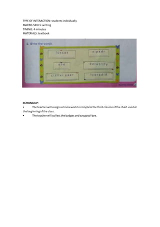 TYPE OF INTERACTION:studentsindividually
MACRO-SKILLS:writing
TIMING: 4 minutes
MATERIALS: textbook
CLOSING UP:
• The teacherwill assignas homework tocomplete the thirdcolumnof the chart usedat
the beginningof the class.
• The teacherwill collectthe badgesandsaygood-bye.
 