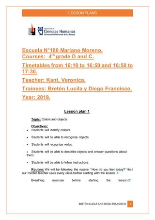 LESSON PLANS
BRETÓN LUCILA ANDDIEGO FRANCISCO 1
Escuela N°180 Mariano Moreno.
Courses: 4th
grade D and C.
Timetables from 16:10 to 16:50 and 16:50 to
17:30.
Teacher: Kant, Veronica.
Trainees: Bretón Lucila y Diego Francisco.
Year: 2019.
Lesson plan 1
Topic: Colors and objects
Objectives:
 Students will identify colours
 Students will be able to recognize objects
 Students will recognize verbs.
 Students will be able to describe objects and answer questions about
them.
 Students will be able to follow instructions
Routine: We will be following the routine ‘’How do you feel today?’’ that
our mentor teacher uses every class before starting with the lesson. 3’
Breathing exercise before starting the lesson.2’
 