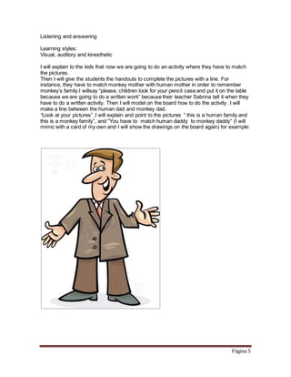Página 5
Listening and answering
Learning styles:
Visual, auditory and kinesthetic
I will explain to the kids that now we are going to do an activity where they have to match
the pictures.
Then I will give the students the handouts to complete the pictures with a line. For
instance, they have to match monkey mother with human mother in order to remember
monkey‘s family.I willsay “please, children look for your pencil case and put it on the table
because we are going to do a written work” because their teacher Sabrina tell it when they
have to do a written activity. Then I will model on the board how to do the activity .I will
make a line between the human dad and monkey dad.
“Look at your pictures” ,I will explain and point to the pictures “ this is a human family and
this is a monkey family”, and “You have to match human daddy to monkey daddy” (I will
mimic with a card of my own and I will show the drawings on the board again) for example:
 