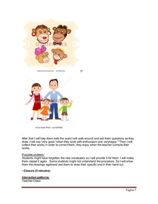 Página 7
1º
After that I will help them todo the work.I will walk around and ask them questions as they
draw. I will say “very good “when they work with enthusiasm and veryhappy ““Then I will
collect their works in order to correct them, they enjoy when the teacher corrects their
works.
Possible problem:
Students might have forgotten the new vocabulary so I will provide it for them. I will make
them repeat it again. Some students might not understand the procedure. So I will show
them the drawings againand ask them to draw their specific one in their hand out.
- Closure (5 minutes)
Interaction patterns:
Teacher-Class
 