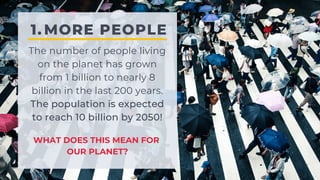 MORE PEOPLE
1.
The number of people living
on the planet has grown
from 1 billion to nearly 8
billion in the last 200 years.
The population is expected
to reach 10 billion by 2050!
WHAT DOES THIS MEAN FOR
OUR PLANET?
 