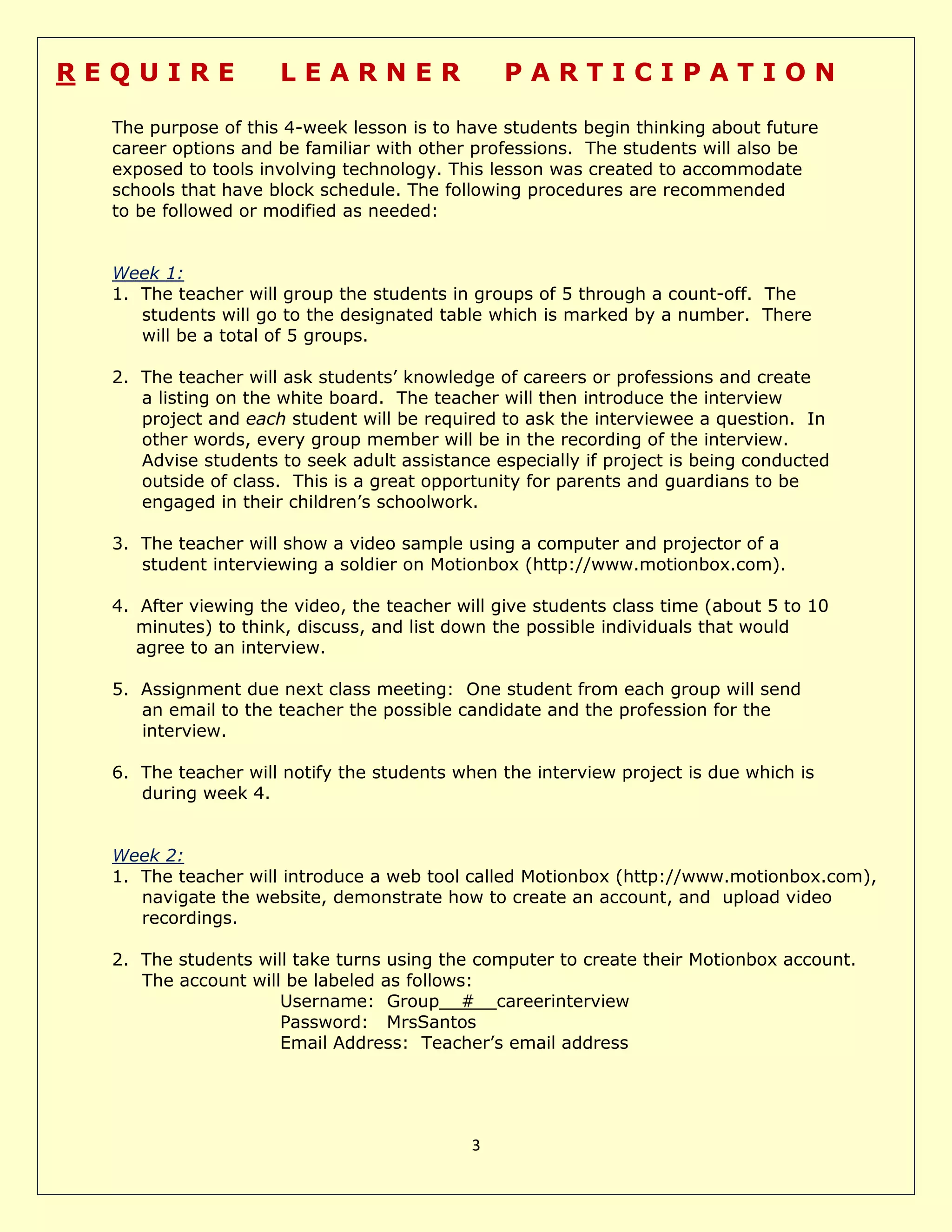 3
R E Q U I R E L E A R N E R P A R T I C I P A T I O N
The purpose of this 4-week lesson is to have students begin thinking about future
career options and be familiar with other professions. The students will also be
exposed to tools involving technology. This lesson was created to accommodate
schools that have block schedule. The following procedures are recommended
to be followed or modified as needed:
Week 1:
1. The teacher will group the students in groups of 5 through a count-off. The
students will go to the designated table which is marked by a number. There
will be a total of 5 groups.
2. The teacher will ask students’ knowledge of careers or professions and create
a listing on the white board. The teacher will then introduce the interview
project and each student will be required to ask the interviewee a question. In
other words, every group member will be in the recording of the interview.
Advise students to seek adult assistance especially if project is being conducted
outside of class. This is a great opportunity for parents and guardians to be
engaged in their children’s schoolwork.
3. The teacher will show a video sample using a computer and projector of a
student interviewing a soldier on Motionbox (http://www.motionbox.com).
4. After viewing the video, the teacher will give students class time (about 5 to 10
minutes) to think, discuss, and list down the possible individuals that would
agree to an interview.
5. Assignment due next class meeting: One student from each group will send
an email to the teacher the possible candidate and the profession for the
interview.
6. The teacher will notify the students when the interview project is due which is
during week 4.
Week 2:
1. The teacher will introduce a web tool called Motionbox (http://www.motionbox.com),
navigate the website, demonstrate how to create an account, and upload video
recordings.
2. The students will take turns using the computer to create their Motionbox account.
The account will be labeled as follows:
Username: Group__#__careerinterview
Password: MrsSantos
Email Address: Teacher’s email address
 