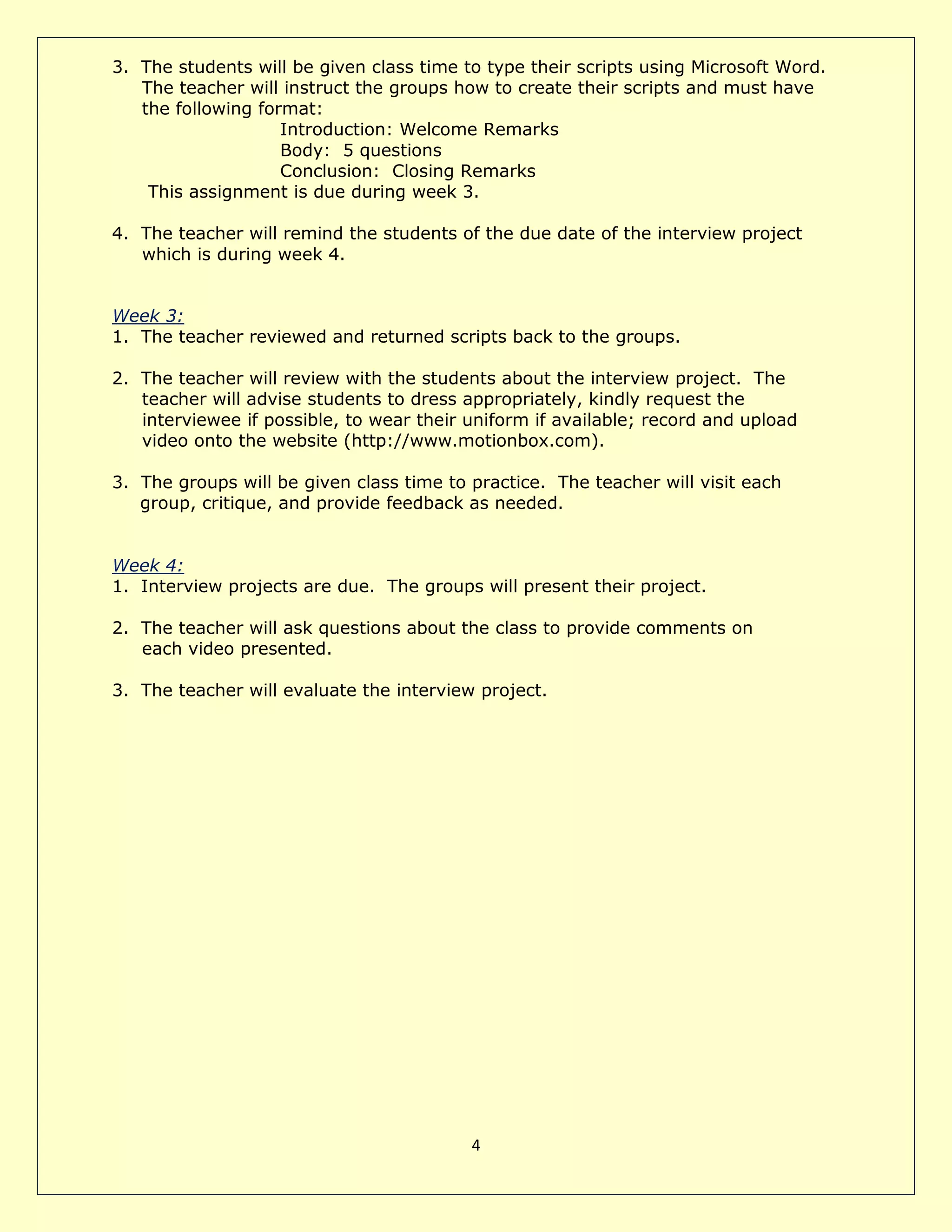 4
3. The students will be given class time to type their scripts using Microsoft Word.
The teacher will instruct the groups how to create their scripts and must have
the following format:
Introduction: Welcome Remarks
Body: 5 questions
Conclusion: Closing Remarks
This assignment is due during week 3.
4. The teacher will remind the students of the due date of the interview project
which is during week 4.
Week 3:
1. The teacher reviewed and returned scripts back to the groups.
2. The teacher will review with the students about the interview project. The
teacher will advise students to dress appropriately, kindly request the
interviewee if possible, to wear their uniform if available; record and upload
video onto the website (http://www.motionbox.com).
3. The groups will be given class time to practice. The teacher will visit each
group, critique, and provide feedback as needed.
Week 4:
1. Interview projects are due. The groups will present their project.
2. The teacher will ask questions about the class to provide comments on
each video presented.
3. The teacher will evaluate the interview project.
 