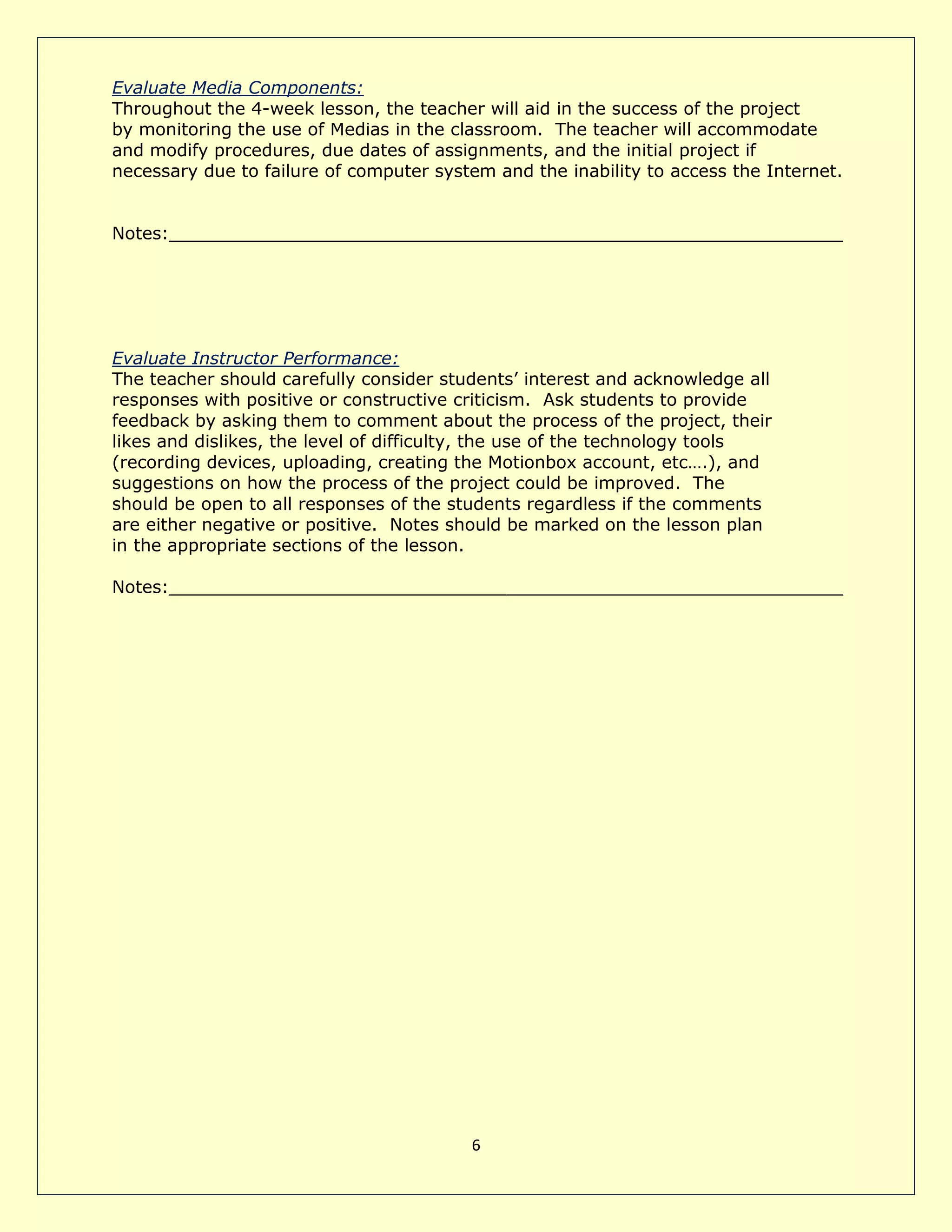 6
Evaluate Media Components:
Throughout the 4-week lesson, the teacher will aid in the success of the project
by monitoring the use of Medias in the classroom. The teacher will accommodate
and modify procedures, due dates of assignments, and the initial project if
necessary due to failure of computer system and the inability to access the Internet.
Notes:______________________________________________________________
Evaluate Instructor Performance:
The teacher should carefully consider students’ interest and acknowledge all
responses with positive or constructive criticism. Ask students to provide
feedback by asking them to comment about the process of the project, their
likes and dislikes, the level of difficulty, the use of the technology tools
(recording devices, uploading, creating the Motionbox account, etc….), and
suggestions on how the process of the project could be improved. The
should be open to all responses of the students regardless if the comments
are either negative or positive. Notes should be marked on the lesson plan
in the appropriate sections of the lesson.
Notes:______________________________________________________________
 
