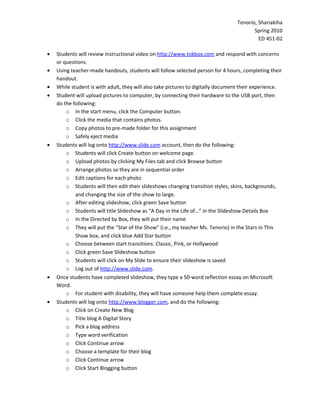 Tenorio, Shariakiha
                                                                                        Spring 2010
                                                                                          ED 451-02

•   Students will review instructional video on http://www.tokbox.com and respond with concerns
    or questions.
•   Using teacher-made handouts, students will follow selected person for 4 hours, completing their
    handout.
•   While student is with adult, they will also take pictures to digitally document their experience.
•   Student will upload pictures to computer, by connecting their hardware to the USB port, then
    do the following:
        o In the start menu, click the Computer button.
        o Click the media that contains photos.
        o Copy photos to pre-made folder for this assignment
        o Safely eject media
•   Students will log onto http://www.slide.com account, then do the following:
        o Students will click Create button on welcome page.
        o Upload photos by clicking My Files tab and click Browse button
        o Arrange photos so they are in sequential order
        o Edit captions for each photo
        o Students will then edit their slideshows changing transition styles, skins, backgrounds,
            and changing the size of the show to large.
        o After editing slideshow, click green Save button
        o Students will title Slideshow as “A Day in the Life of…” in the Slideshow Details Box
        o In the Directed by Box, they will put their name
        o They will put the “Star of the Show” (i.e., my teacher Ms. Tenorio) in the Stars in This
            Show box, and click blue Add Star button
        o Choose between start transitions: Classic, Pink, or Hollywood
        o Click green Save Slideshow button
        o Students will click on My Slide to ensure their slideshow is saved
        o Log out of http://www.slide.com.
•   Once students have completed slideshow, they type a 50-word reflection essay on Microsoft
    Word.
        o For student with disability, they will have someone help them complete essay.
•   Students will log onto http://www.blogger.com, and do the following:
        o Click on Create New Blog
        o Title blog A Digital Story
        o Pick a blog address
        o Type word verification
        o Click Continue arrow
        o Choose a template for their blog
        o Click Continue arrow
        o Click Start Blogging button
 