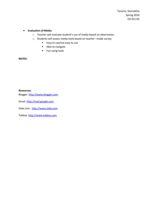 Tenorio, Shariakiha
                                                                                           Spring 2010
                                                                                             ED 451-02



   •     Evaluation of Media
             o Teacher will evaluate student’s use of media based on observation.
             o Students will assess media tools based on teacher –made survey
                      Easy to use/not easy to use
                      Able to navigate
                      Fun using tools

NOTES:




Resources:
Blogger. http://www.blogger.com.

Gmail. http://mail.google.com.

Slide.com. http://www.slide.com.

Tokbox. http://www.tokbox.com.
 