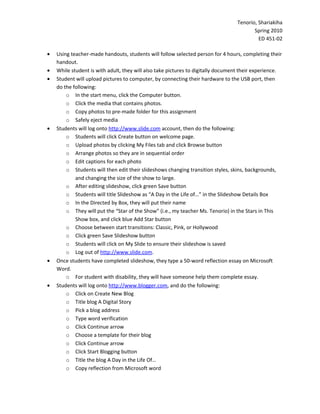 Tenorio, Shariakiha
                                                                                        Spring 2010
                                                                                          ED 451-02

•   Using teacher-made handouts, students will follow selected person for 4 hours, completing their
    handout.
•   While student is with adult, they will also take pictures to digitally document their experience.
•   Student will upload pictures to computer, by connecting their hardware to the USB port, then
    do the following:
        o In the start menu, click the Computer button.
        o Click the media that contains photos.
        o Copy photos to pre-made folder for this assignment
        o Safely eject media
•   Students will log onto http://www.slide.com account, then do the following:
        o Students will click Create button on welcome page.
        o Upload photos by clicking My Files tab and click Browse button
        o Arrange photos so they are in sequential order
        o Edit captions for each photo
        o Students will then edit their slideshows changing transition styles, skins, backgrounds,
            and changing the size of the show to large.
        o After editing slideshow, click green Save button
        o Students will title Slideshow as “A Day in the Life of…” in the Slideshow Details Box
        o In the Directed by Box, they will put their name
        o They will put the “Star of the Show” (i.e., my teacher Ms. Tenorio) in the Stars in This
            Show box, and click blue Add Star button
        o Choose between start transitions: Classic, Pink, or Hollywood
        o Click green Save Slideshow button
        o Students will click on My Slide to ensure their slideshow is saved
        o Log out of http://www.slide.com.
•   Once students have completed slideshow, they type a 50-word reflection essay on Microsoft
    Word.
        o For student with disability, they will have someone help them complete essay.
•   Students will log onto http://www.blogger.com, and do the following:
        o Click on Create New Blog
        o Title blog A Digital Story
        o Pick a blog address
        o Type word verification
        o Click Continue arrow
        o Choose a template for their blog
        o Click Continue arrow
        o Click Start Blogging button
        o Title the blog A Day in the Life Of…
        o Copy reflection from Microsoft word
 
