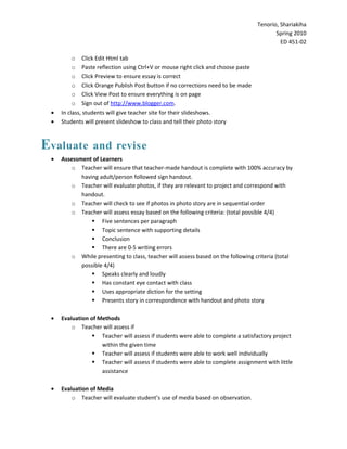 Tenorio, Shariakiha
                                                                                         Spring 2010
                                                                                           ED 451-02

          o Click Edit Html tab
          o Paste reflection using Ctrl+V or mouse right click and choose paste
          o Click Preview to ensure essay is correct
          o Click Orange Publish Post button if no corrections need to be made
          o Click View Post to ensure everything is on page
          o Sign out of http://www.blogger.com.
 •   In class, students will give teacher site for their slideshows.
 •   Students will present slideshow to class and tell their photo story



Evaluate         and revise
 •   Assessment of Learners
        o Teacher will ensure that teacher-made handout is complete with 100% accuracy by
            having adult/person followed sign handout.
        o Teacher will evaluate photos, if they are relevant to project and correspond with
            handout.
        o Teacher will check to see if photos in photo story are in sequential order
        o Teacher will assess essay based on the following criteria: (total possible 4/4)
                 Five sentences per paragraph
                 Topic sentence with supporting details
                 Conclusion
                 There are 0-5 writing errors
        o While presenting to class, teacher will assess based on the following criteria (total
            possible 4/4)
                 Speaks clearly and loudly
                 Has constant eye contact with class
                 Uses appropriate diction for the setting
                 Presents story in correspondence with handout and photo story

 •   Evaluation of Methods
         o Teacher will assess if
                  Teacher will assess if students were able to complete a satisfactory project
                    within the given time
                  Teacher will assess if students were able to work well individually
                  Teacher will assess if students were able to complete assignment with little
                    assistance

 •   Evaluation of Media
         o Teacher will evaluate student’s use of media based on observation.
 