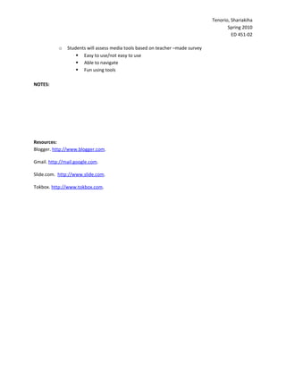 Tenorio, Shariakiha
                                                                                       Spring 2010
                                                                                         ED 451-02

           o   Students will assess media tools based on teacher –made survey
                    Easy to use/not easy to use
                    Able to navigate
                    Fun using tools

NOTES:




Resources:
Blogger. http://www.blogger.com.

Gmail. http://mail.google.com.

Slide.com. http://www.slide.com.

Tokbox. http://www.tokbox.com.
 