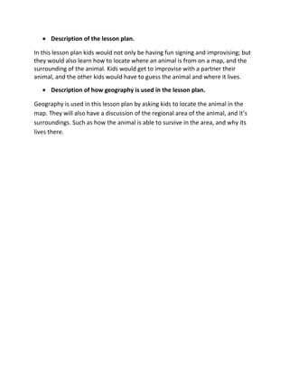 Description of the lesson plan.

In this lesson plan kids would not only be having fun signing and improvising; but
they would also learn how to locate where an animal is from on a map, and the
surrounding of the animal. Kids would get to improvise with a partner their
animal, and the other kids would have to guess the animal and where it lives.
      Description of how geography is used in the lesson plan.

Geography is used in this lesson plan by asking kids to locate the animal in the
map. They will also have a discussion of the regional area of the animal, and it’s
surroundings. Such as how the animal is able to survive in the area, and why its
lives there.
 