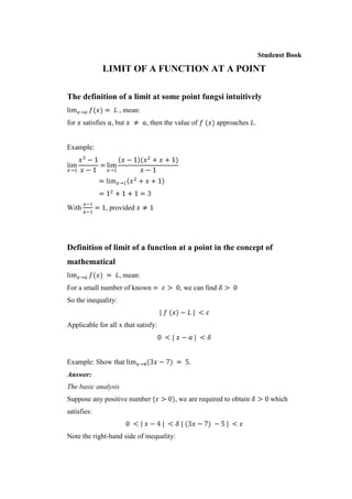 Studenst Book

              LIMIT OF A FUNCTION AT A POINT

The definition of a limit at some point fungsi intuitively
                     , mean:
for    satisfies , but         , then the value of         approaches .


Example:




With           , provided




Definition of limit of a function at a point in the concept of
mathematical
                     , mean:
For a small number of known                , we can find
So the inequality:


Applicable for all x that satisfy:




Example: Show that                            .
Answer:
The basic analysis
Suppose any positive number              , we are required to obtain         which
satisfies:


Note the right-hand side of inequality:
 