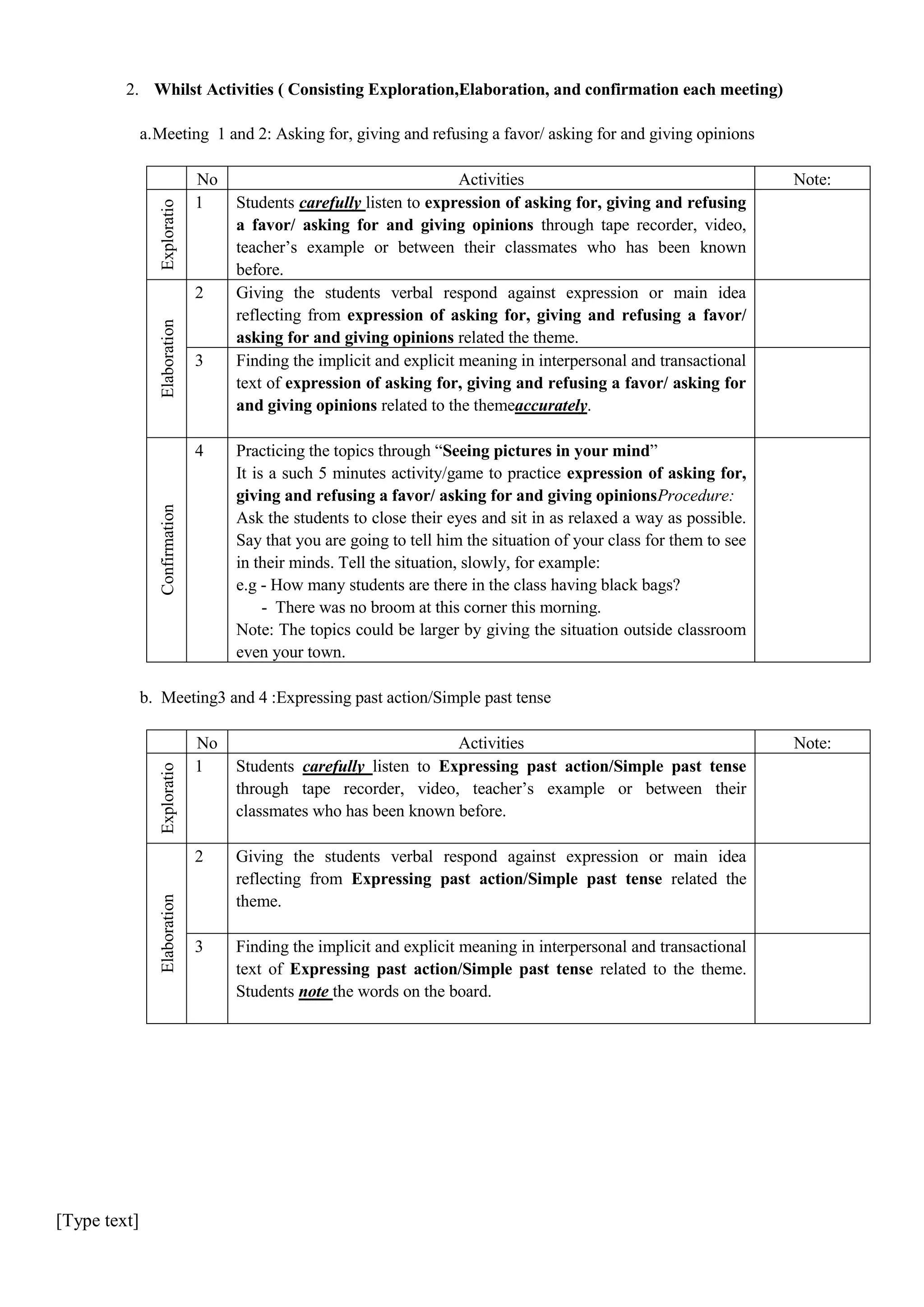 2. Whilst Activities ( Consisting Exploration,Elaboration, and confirmation each meeting)
a. Meeting 1 and 2: Asking for, giving and refusing a favor/ asking for and giving opinions

Exploratio
n

No
1

Elaboration

2

3

Confirmation

4

Activities
Students carefully listen to expression of asking for, giving and refusing
a favor/ asking for and giving opinions through tape recorder, video,
teacher’s example or between their classmates who has been known
before.
Giving the students verbal respond against expression or main idea
reflecting from expression of asking for, giving and refusing a favor/
asking for and giving opinions related the theme.
Finding the implicit and explicit meaning in interpersonal and transactional
text of expression of asking for, giving and refusing a favor/ asking for
and giving opinions related to the themeaccurately.

Note:

Practicing the topics through “Seeing pictures in your mind”
It is a such 5 minutes activity/game to practice expression of asking for,
giving and refusing a favor/ asking for and giving opinionsProcedure:
Ask the students to close their eyes and sit in as relaxed a way as possible.
Say that you are going to tell him the situation of your class for them to see
in their minds. Tell the situation, slowly, for example:
e.g - How many students are there in the class having black bags?
- There was no broom at this corner this morning.
Note: The topics could be larger by giving the situation outside classroom
even your town.

b. Meeting3 and 4 :Expressing past action/Simple past tense
Activities
Students carefully listen to Expressing past action/Simple past tense
through tape recorder, video, teacher’s example or between their
classmates who has been known before.

2

Giving the students verbal respond against expression or main idea
reflecting from Expressing past action/Simple past tense related the
theme.

3

Finding the implicit and explicit meaning in interpersonal and transactional
text of Expressing past action/Simple past tense related to the theme.
Students note the words on the board.

Elaboration

Exploratio
n

No
1

[Type text]

Note:

 