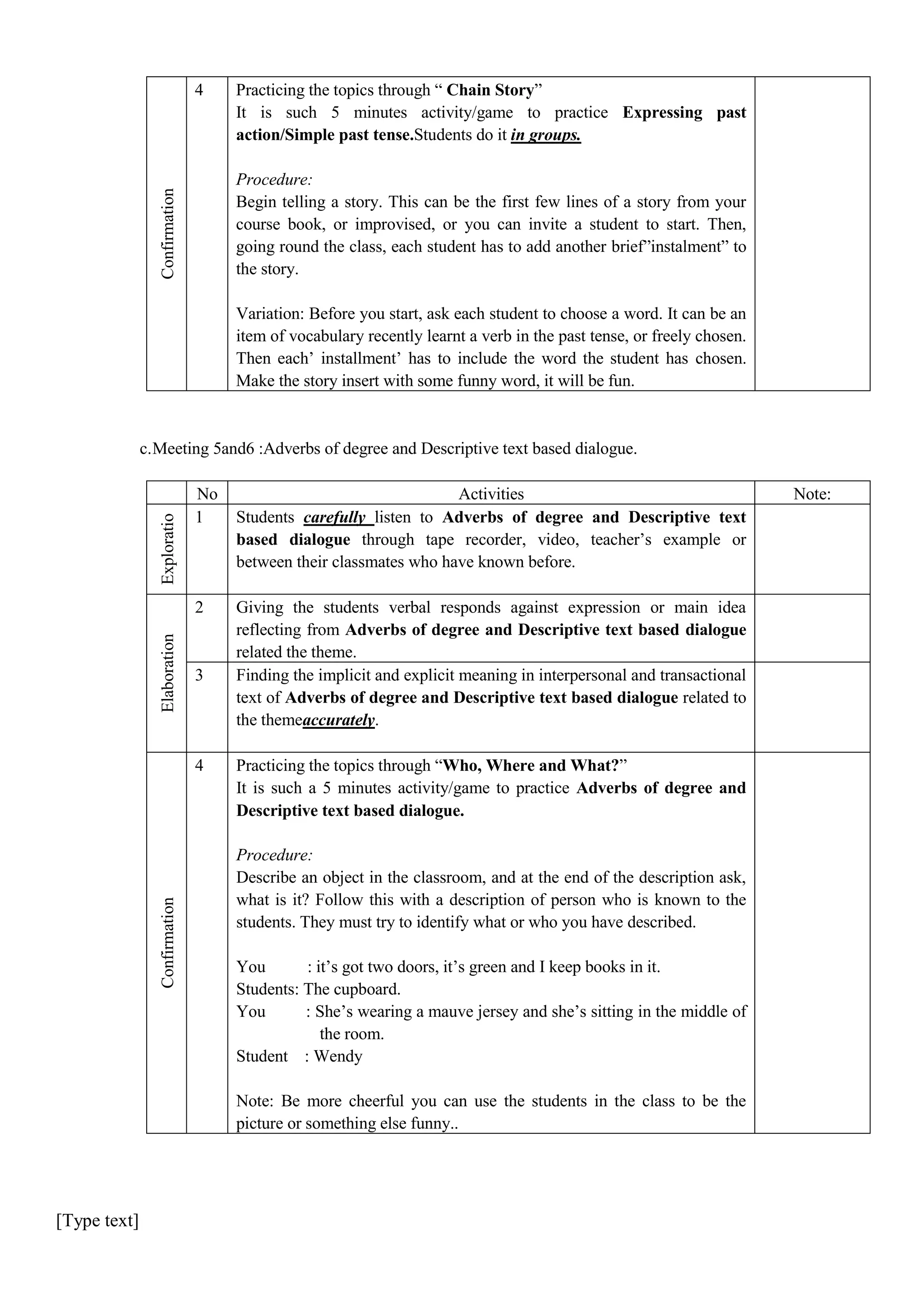 4

Practicing the topics through “ Chain Story”
It is such 5 minutes activity/game to practice Expressing past
action/Simple past tense.Students do it in groups.

Confirmation

Procedure:
Begin telling a story. This can be the first few lines of a story from your
course book, or improvised, or you can invite a student to start. Then,
going round the class, each student has to add another brief”instalment” to
the story.
Variation: Before you start, ask each student to choose a word. It can be an
item of vocabulary recently learnt a verb in the past tense, or freely chosen.
Then each’ installment’ has to include the word the student has chosen.
Make the story insert with some funny word, it will be fun.

c. Meeting 5and6 :Adverbs of degree and Descriptive text based dialogue.
Activities
Students carefully listen to Adverbs of degree and Descriptive text
based dialogue through tape recorder, video, teacher’s example or
between their classmates who have known before.

2

Giving the students verbal responds against expression or main idea
reflecting from Adverbs of degree and Descriptive text based dialogue
related the theme.
Finding the implicit and explicit meaning in interpersonal and transactional
text of Adverbs of degree and Descriptive text based dialogue related to
the themeaccurately.

Elaboration

Exploratio
n

No
1

3

Confirmation

4

Practicing the topics through “Who, Where and What?”
It is such a 5 minutes activity/game to practice Adverbs of degree and
Descriptive text based dialogue.
Procedure:
Describe an object in the classroom, and at the end of the description ask,
what is it? Follow this with a description of person who is known to the
students. They must try to identify what or who you have described.
You
: it’s got two doors, it’s green and I keep books in it.
Students: The cupboard.
You
: She’s wearing a mauve jersey and she’s sitting in the middle of
the room.
Student : Wendy
Note: Be more cheerful you can use the students in the class to be the
picture or something else funny..

[Type text]

Note:

 