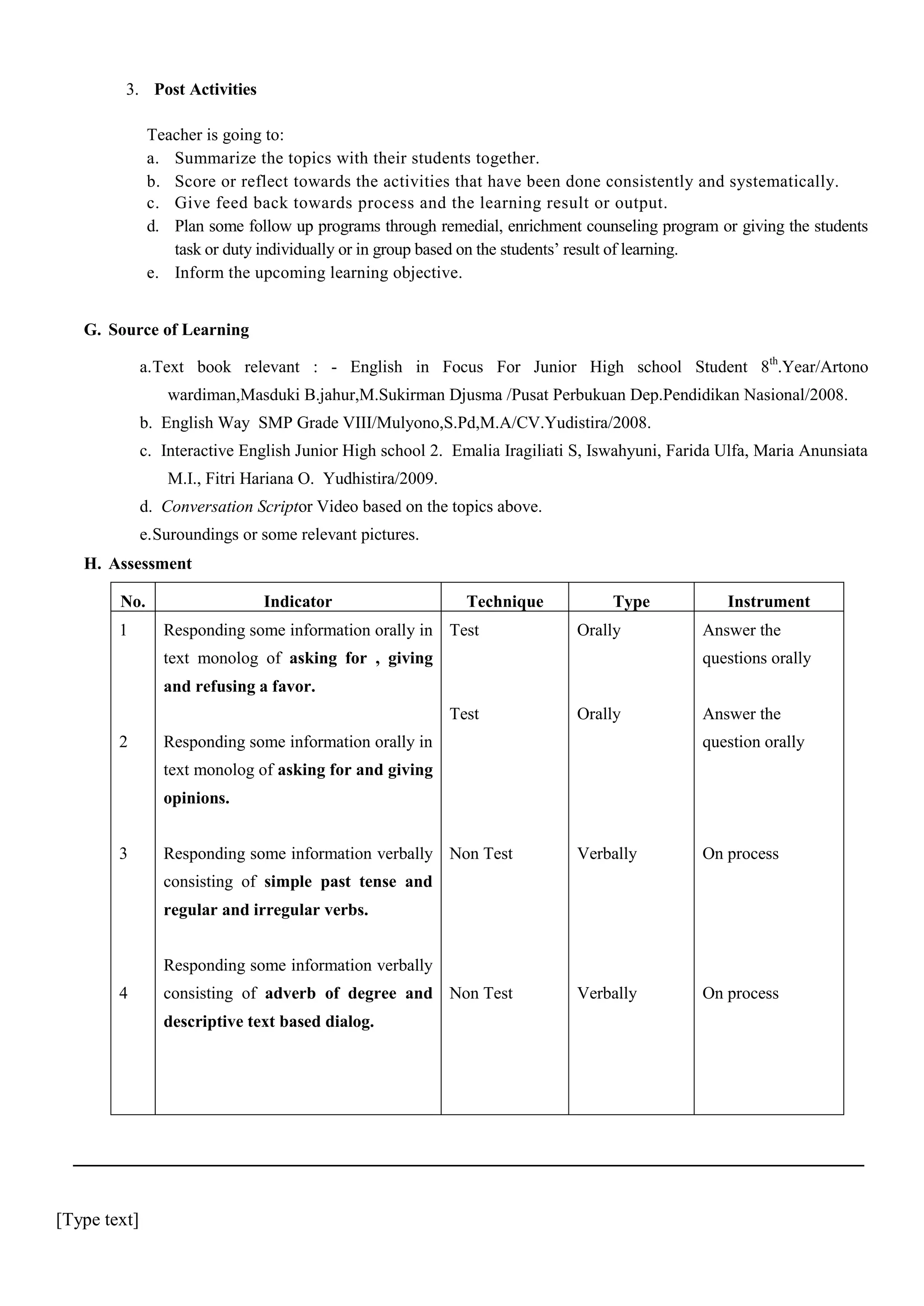 3. Post Activities
Teacher is going to:
a. Summarize the topics with their students together.
b. Score or reflect towards the activities that have been done consistently and systematically.
c. Give feed back towards process and the learning result or output.
d. Plan some follow up programs through remedial, enrichment counseling program or giving the students
task or duty individually or in group based on the students’ result of learning.
e. Inform the upcoming learning objective.
G. Source of Learning
a. Text book relevant : - English in Focus For Junior High school Student 8th.Year/Artono
wardiman,Masduki B.jahur,M.Sukirman Djusma /Pusat Perbukuan Dep.Pendidikan Nasional/2008.
b. English Way SMP Grade VIII/Mulyono,S.Pd,M.A/CV.Yudistira/2008.
c. Interactive English Junior High school 2. Emalia Iragiliati S, Iswahyuni, Farida Ulfa, Maria Anunsiata
M.I., Fitri Hariana O. Yudhistira/2009.
d. Conversation Scriptor Video based on the topics above.
e. Suroundings or some relevant pictures.
H. Assessment
No.
1

Indicator

Technique

Responding some information orally in Test

Type
Orally

text monolog of asking for , giving

Instrument
Answer the
questions orally

and refusing a favor.
Test
2

Orally

Responding some information orally in

Answer the
question orally

text monolog of asking for and giving
opinions.
3

Responding some information verbally Non Test

Verbally

On process

Verbally

On process

consisting of simple past tense and
regular and irregular verbs.
Responding some information verbally
4

consisting of adverb of degree and Non Test
descriptive text based dialog.

[Type text]

 
