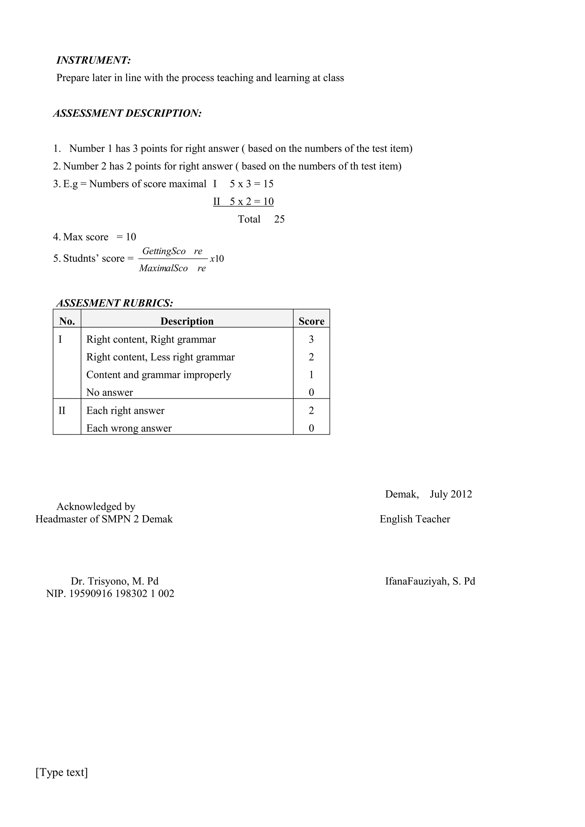 INSTRUMENT:
Prepare later in line with the process teaching and learning at class
ASSESSMENT DESCRIPTION:
1. Number 1 has 3 points for right answer ( based on the numbers of the test item)
2. Number 2 has 2 points for right answer ( based on the numbers of th test item)
3. E.g = Numbers of score maximal I

5 x 3 = 15

II 5 x 2 = 10
Total

25

4. Max score = 10
5. Studnts’ score =

GettingSco re

x10

MaximalSco re

ASSESMENT RUBRICS:
No.
I

Description

Score
3

Right content, Less right grammar

2

Content and grammar improperly

1

No answer

0

Each right answer

2

Each wrong answer

II

Right content, Right grammar

0

Demak, July 2012
Acknowledged by
Headmaster of SMPN 2 Demak

Dr. Trisyono, M. Pd
NIP. 19590916 198302 1 002

[Type text]

English Teacher

IfanaFauziyah, S. Pd

 