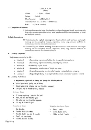 LESSON PLAN
(RPP)
School
Subject

: SMPN 2 Demak
: English

Class/Semester

: VIII (Eight) / 1

Time allocation: KD 2.1 : 3 x ( 2 x 40 Minutes)
KD 2.2 : 3 x ( 2 x 40 Minutes)
A. Competence Standard :
2. Understanding meaning in the functional text orally and short and simple monolog text in
descriptive, recount, exposition, poem, song, anecdote and film to communicate in social
and academic contexts.
B.Basic Competence

:

2.1 Understanding the explicit meaning in the functional text orally and short and simple
monolog text in descriptive, recount, exposition, poem, song, anecdote and film to
communicate in social and academic contexts.
2.2 Understanding the implicit meaning in the functional text orally and short and simple
monolog text in descriptive, recount, exposition, poem, song, anecdote and film to
communicate in social and academic contexts.
C. Learning Objectives :
Students are expected to be able :
a. Meeting 1

: Responding expression of asking for, giving and refusing a favor.

b. Meeting 2

: Responding expression of asking for and giving opinion.

c. Meeting 3

: Responding to past action.

d. Meeting 4

: Responding monolog text of simple past tense.

e. Meeting 5

:Responding monolog text of regular/irregular verb and adverbs of degree

f. Meeting 6

:Responding to dialog of descriptive text in certain situation or academic context.

D. Learning Materials :
a. Responding expression of asking for, giving and refusing a favor.

[Type text]

 