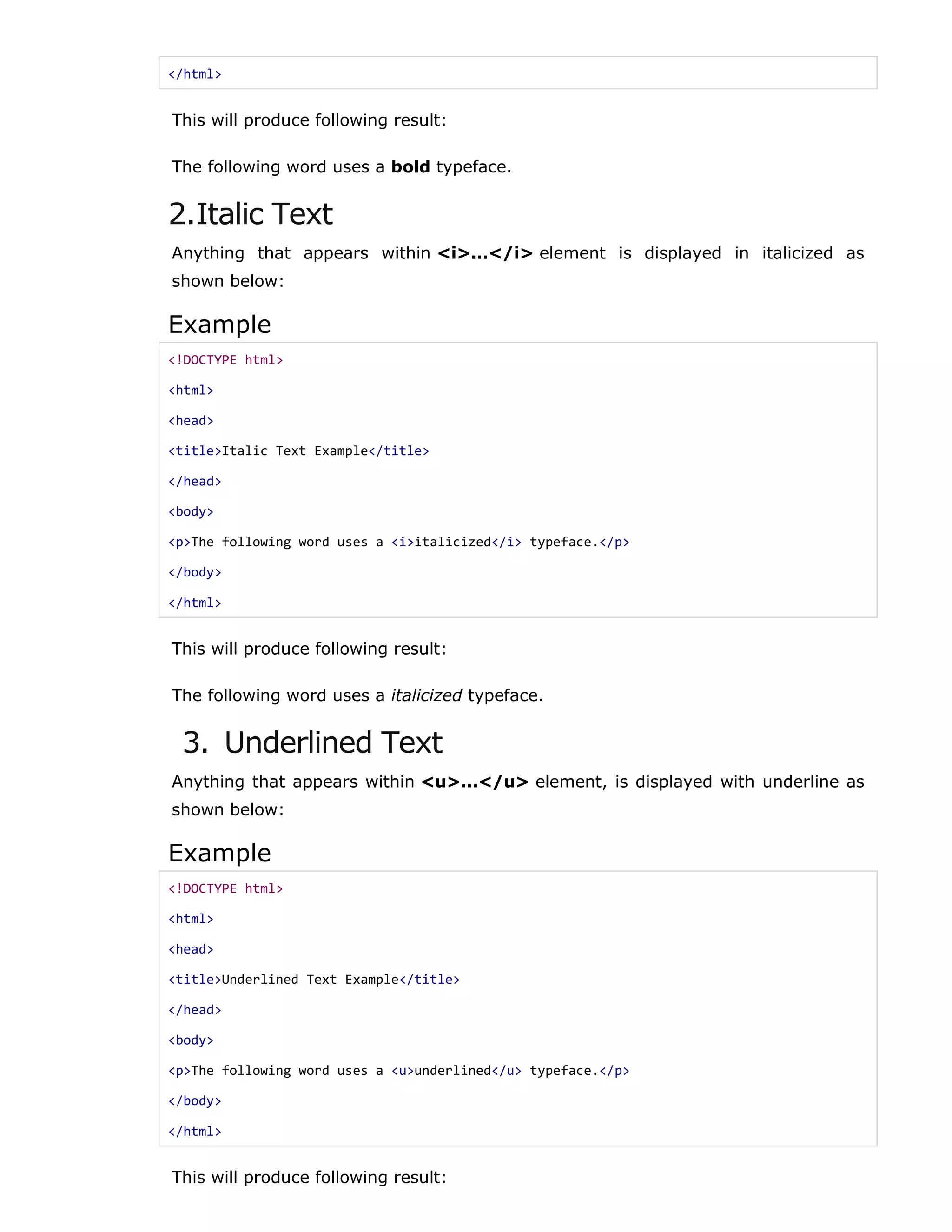 </html>
This will produce following result:
The following word uses a bold typeface.
2.Italic Text
Anything that appears within <i>...</i> element is displayed in italicized as
shown below:
Example
<!DOCTYPE html>
<html>
<head>
<title>Italic Text Example</title>
</head>
<body>
<p>The following word uses a <i>italicized</i> typeface.</p>
</body>
</html>
This will produce following result:
The following word uses a italicized typeface.
3. Underlined Text
Anything that appears within <u>...</u> element, is displayed with underline as
shown below:
Example
<!DOCTYPE html>
<html>
<head>
<title>Underlined Text Example</title>
</head>
<body>
<p>The following word uses a <u>underlined</u> typeface.</p>
</body>
</html>
This will produce following result:
 