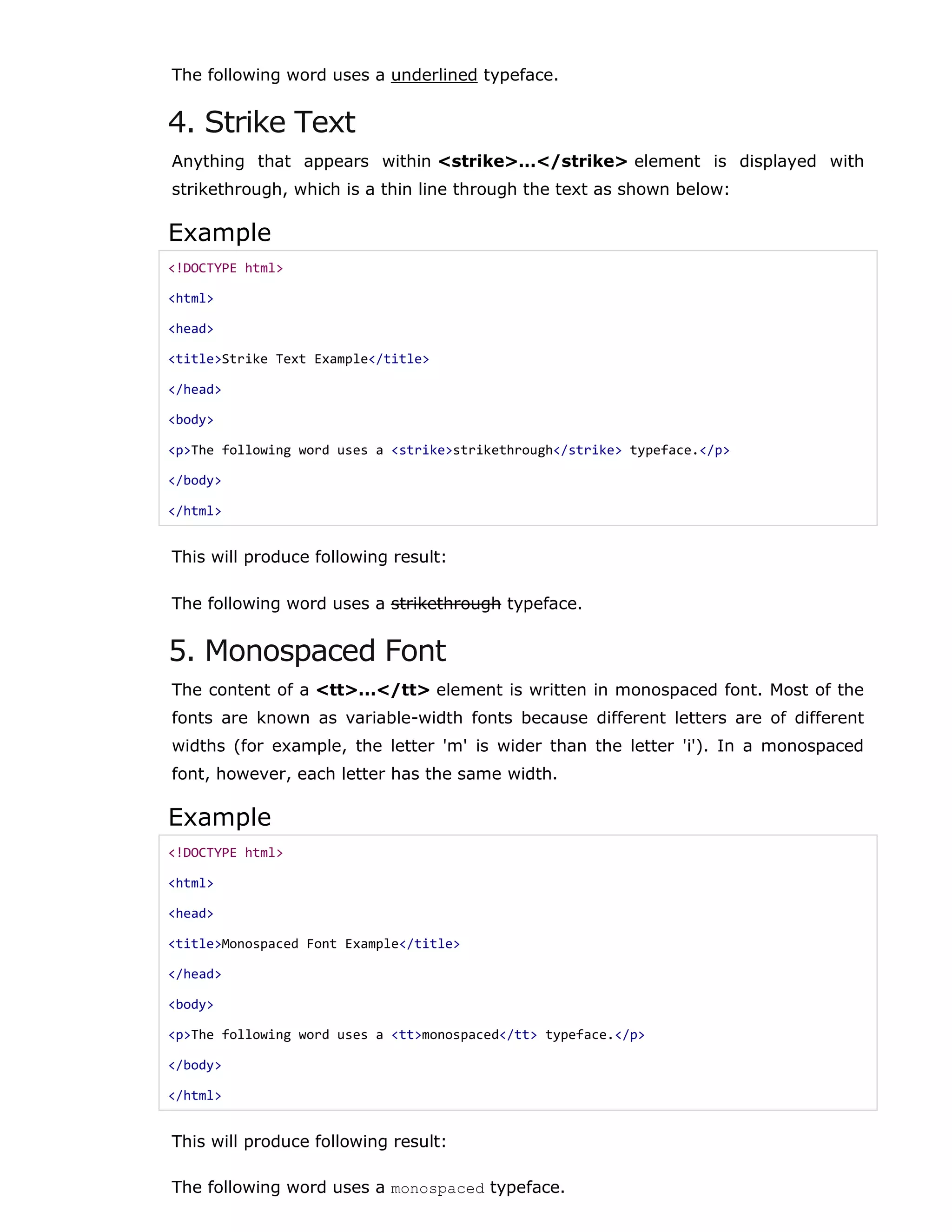 The following word uses a underlined typeface.
4. Strike Text
Anything that appears within <strike>...</strike> element is displayed with
strikethrough, which is a thin line through the text as shown below:
Example
<!DOCTYPE html>
<html>
<head>
<title>Strike Text Example</title>
</head>
<body>
<p>The following word uses a <strike>strikethrough</strike> typeface.</p>
</body>
</html>
This will produce following result:
The following word uses a strikethrough typeface.
5. Monospaced Font
The content of a <tt>...</tt> element is written in monospaced font. Most of the
fonts are known as variable-width fonts because different letters are of different
widths (for example, the letter 'm' is wider than the letter 'i'). In a monospaced
font, however, each letter has the same width.
Example
<!DOCTYPE html>
<html>
<head>
<title>Monospaced Font Example</title>
</head>
<body>
<p>The following word uses a <tt>monospaced</tt> typeface.</p>
</body>
</html>
This will produce following result:
The following word uses a monospaced typeface.
 