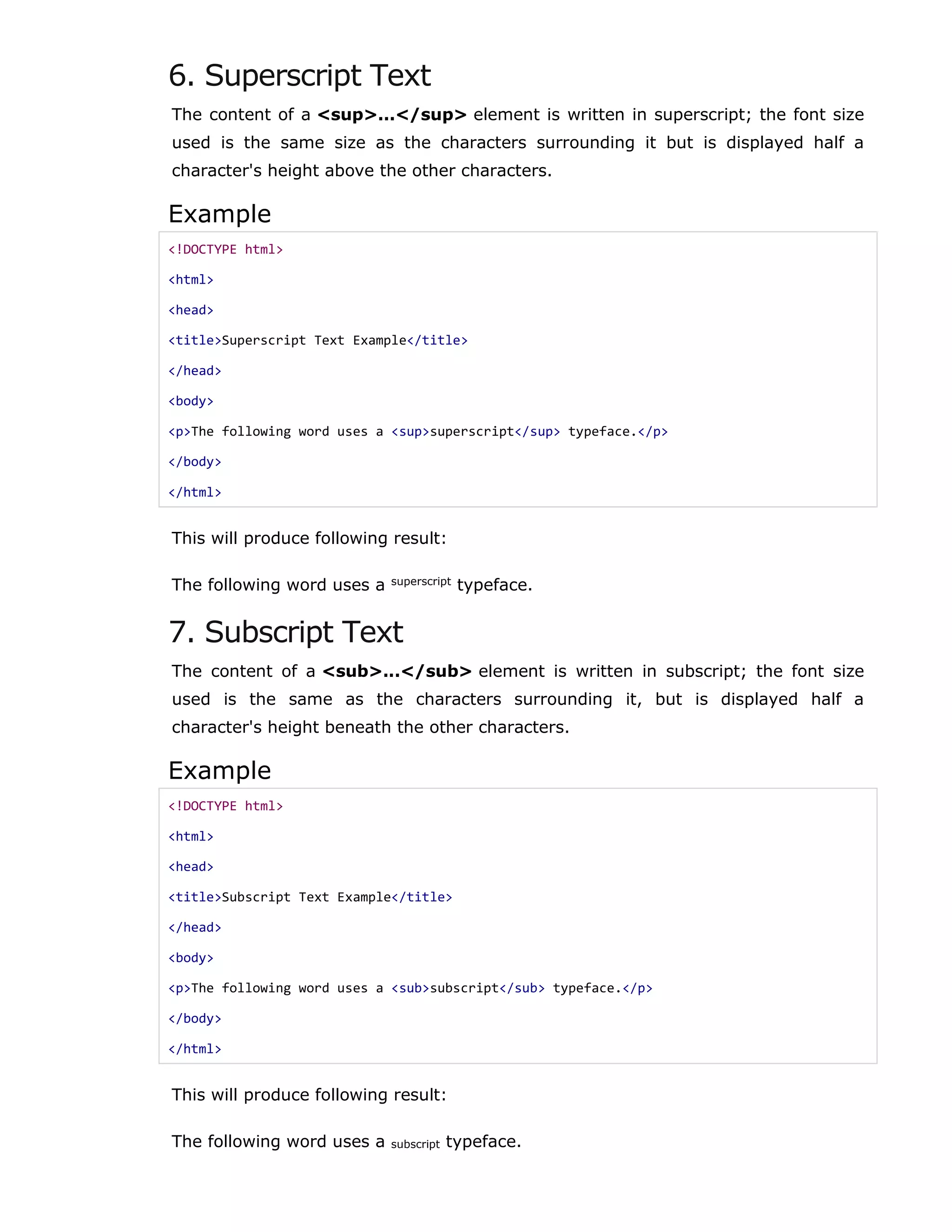 6. Superscript Text
The content of a <sup>...</sup> element is written in superscript; the font size
used is the same size as the characters surrounding it but is displayed half a
character's height above the other characters.
Example
<!DOCTYPE html>
<html>
<head>
<title>Superscript Text Example</title>
</head>
<body>
<p>The following word uses a <sup>superscript</sup> typeface.</p>
</body>
</html>
This will produce following result:
The following word uses a superscript
typeface.
7. Subscript Text
The content of a <sub>...</sub> element is written in subscript; the font size
used is the same as the characters surrounding it, but is displayed half a
character's height beneath the other characters.
Example
<!DOCTYPE html>
<html>
<head>
<title>Subscript Text Example</title>
</head>
<body>
<p>The following word uses a <sub>subscript</sub> typeface.</p>
</body>
</html>
This will produce following result:
The following word uses a subscript typeface.
 