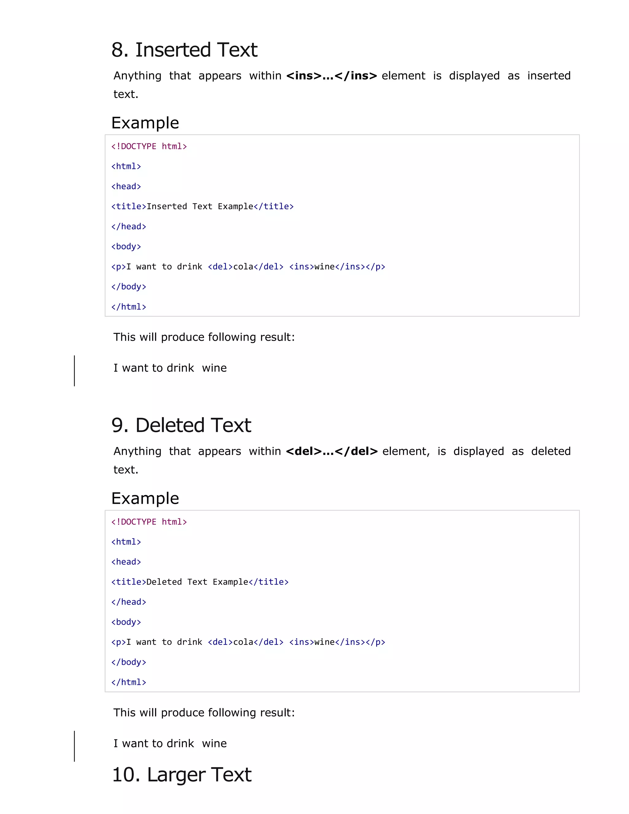8. Inserted Text
Anything that appears within <ins>...</ins> element is displayed as inserted
text.
Example
<!DOCTYPE html>
<html>
<head>
<title>Inserted Text Example</title>
</head>
<body>
<p>I want to drink <del>cola</del> <ins>wine</ins></p>
</body>
</html>
This will produce following result:
I want to drink wine
9. Deleted Text
Anything that appears within <del>...</del> element, is displayed as deleted
text.
Example
<!DOCTYPE html>
<html>
<head>
<title>Deleted Text Example</title>
</head>
<body>
<p>I want to drink <del>cola</del> <ins>wine</ins></p>
</body>
</html>
This will produce following result:
I want to drink wine
10. Larger Text
 