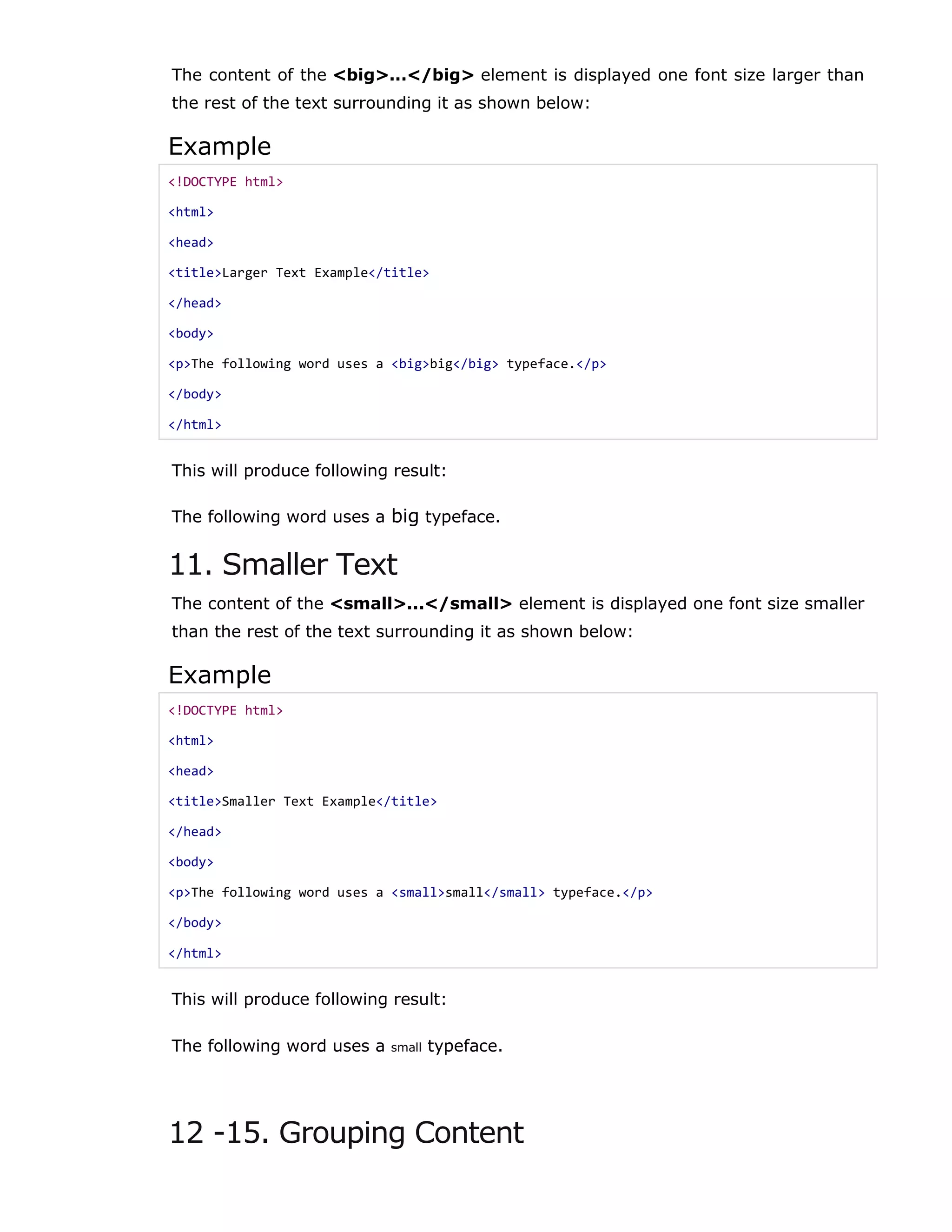 The content of the <big>...</big> element is displayed one font size larger than
the rest of the text surrounding it as shown below:
Example
<!DOCTYPE html>
<html>
<head>
<title>Larger Text Example</title>
</head>
<body>
<p>The following word uses a <big>big</big> typeface.</p>
</body>
</html>
This will produce following result:
The following word uses a big typeface.
11. Smaller Text
The content of the <small>...</small> element is displayed one font size smaller
than the rest of the text surrounding it as shown below:
Example
<!DOCTYPE html>
<html>
<head>
<title>Smaller Text Example</title>
</head>
<body>
<p>The following word uses a <small>small</small> typeface.</p>
</body>
</html>
This will produce following result:
The following word uses a small typeface.
12 -15. Grouping Content
 