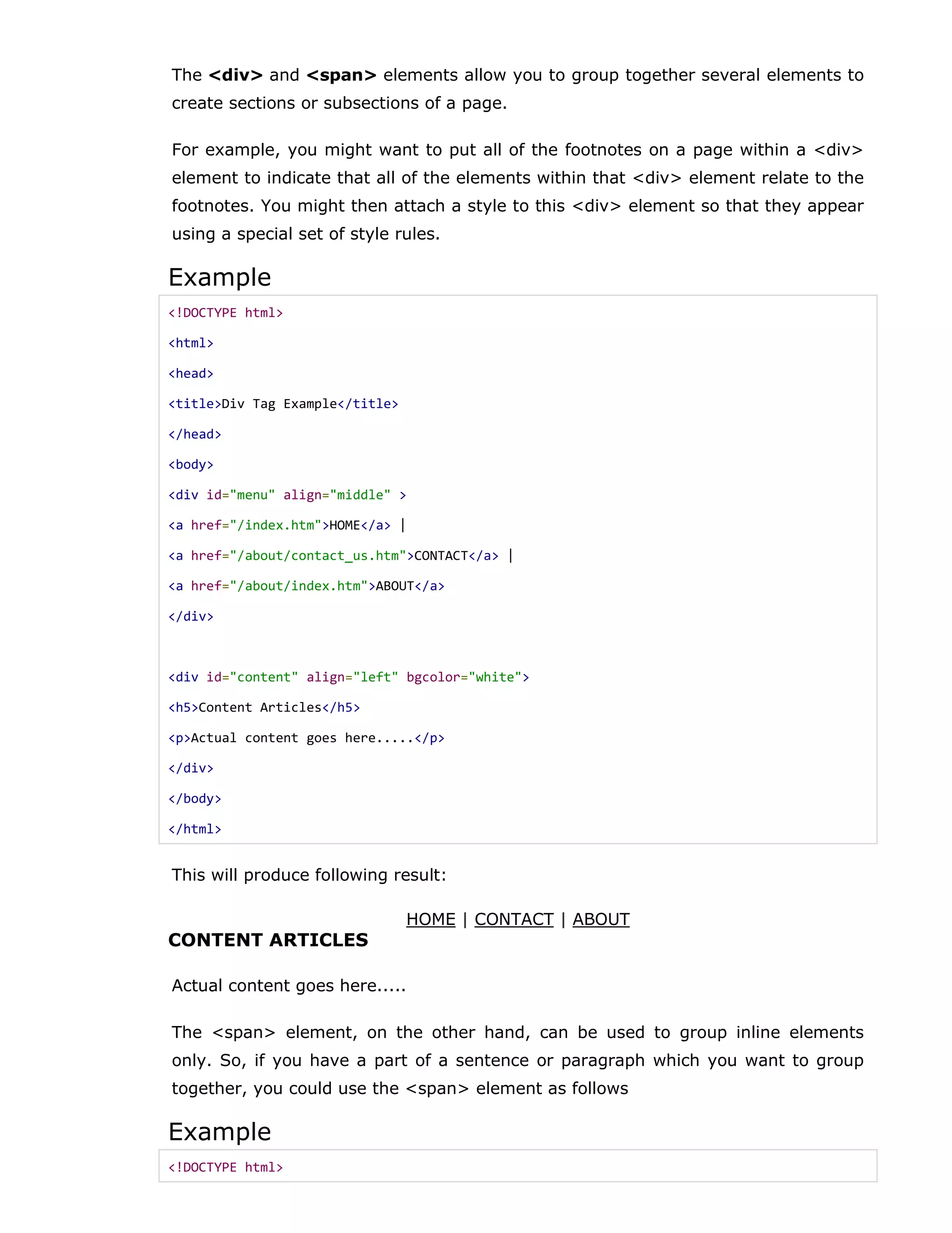 The <div> and <span> elements allow you to group together several elements to
create sections or subsections of a page.
For example, you might want to put all of the footnotes on a page within a <div>
element to indicate that all of the elements within that <div> element relate to the
footnotes. You might then attach a style to this <div> element so that they appear
using a special set of style rules.
Example
<!DOCTYPE html>
<html>
<head>
<title>Div Tag Example</title>
</head>
<body>
<div id="menu" align="middle" >
<a href="/index.htm">HOME</a> |
<a href="/about/contact_us.htm">CONTACT</a> |
<a href="/about/index.htm">ABOUT</a>
</div>
<div id="content" align="left" bgcolor="white">
<h5>Content Articles</h5>
<p>Actual content goes here.....</p>
</div>
</body>
</html>
This will produce following result:
HOME | CONTACT | ABOUT
CONTENT ARTICLES
Actual content goes here.....
The <span> element, on the other hand, can be used to group inline elements
only. So, if you have a part of a sentence or paragraph which you want to group
together, you could use the <span> element as follows
Example
<!DOCTYPE html>
 